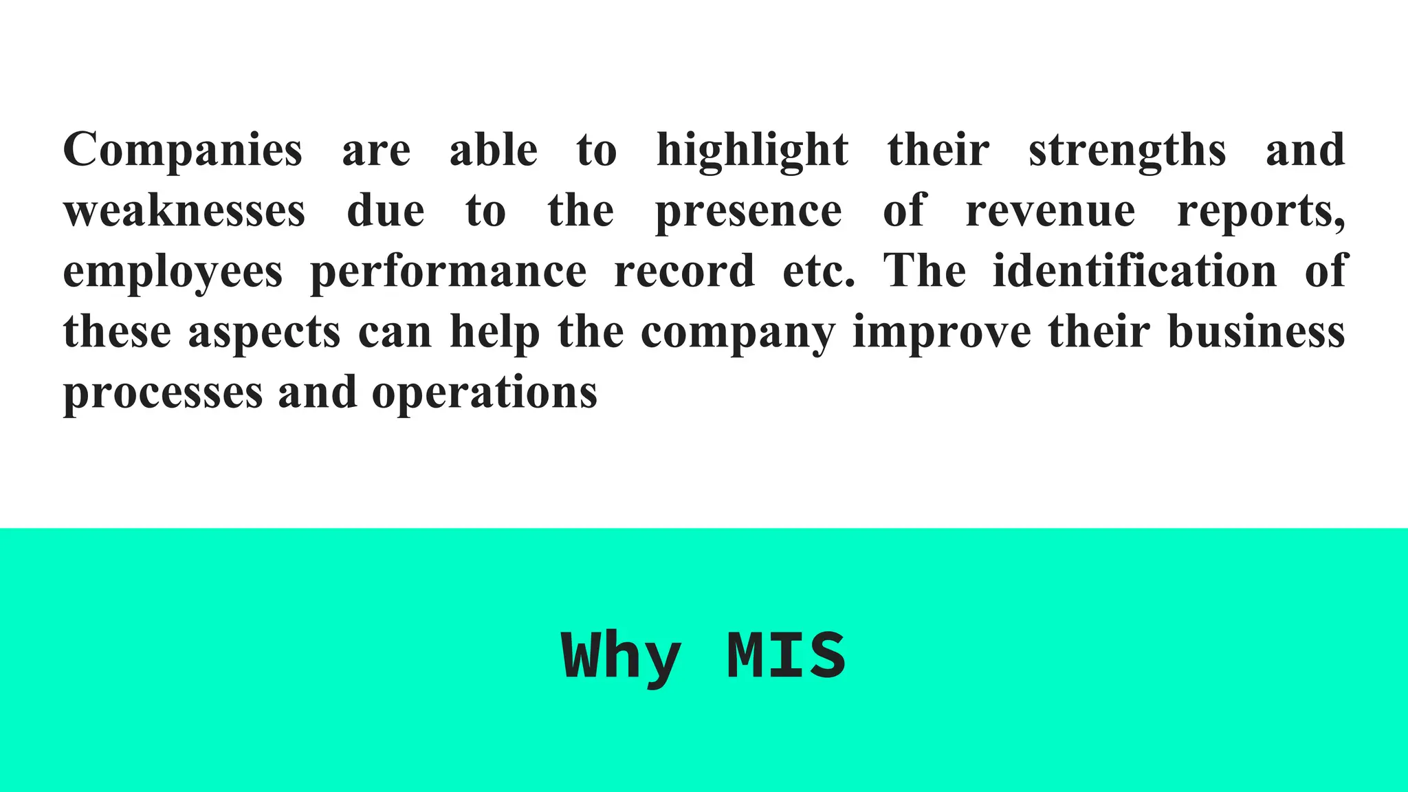 Companies are able to highlight their strengths and
weaknesses due to the presence of revenue reports,
employees performance record etc. The identification of
these aspects can help the company improve their business
processes and operations
Why MIS
 