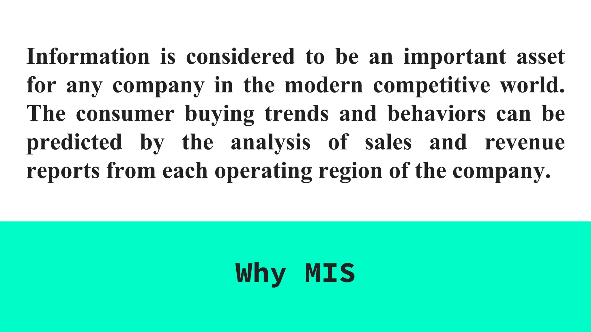 Information is considered to be an important asset
for any company in the modern competitive world.
The consumer buying trends and behaviors can be
predicted by the analysis of sales and revenue
reports from each operating region of the company.
Why MIS
 