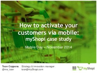 How to activate your 
customers via mobile: 
myShopi case study 
Mobile Day – November 2014 
Toon Coppens Strategy & innovation manager 
@me_toon toon@myShopi.com 
 