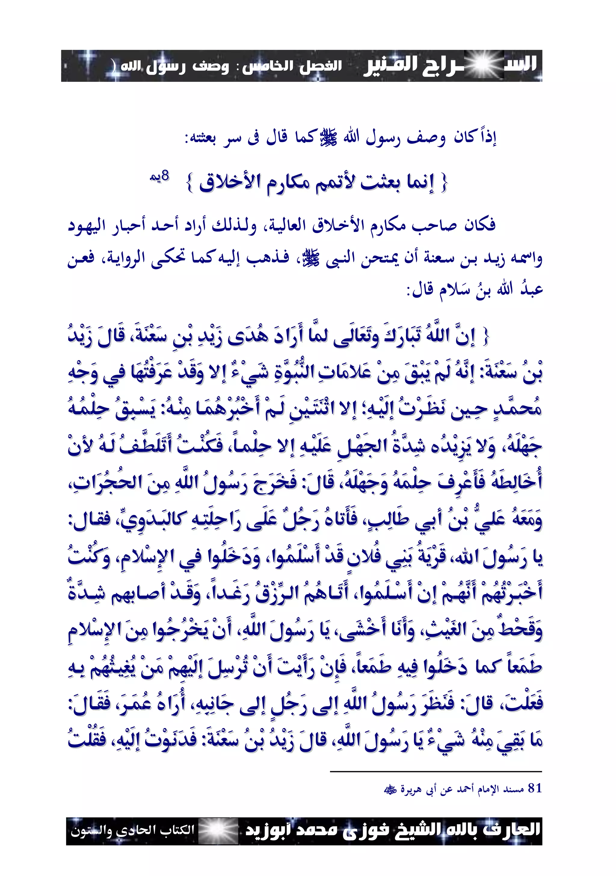 ‫السـ‬‫ــــــــ‬‫املـنري‬ ‫راج‬‫اخل‬ ‫الفصل‬‫امس‬:‫اهلل‬ ‫رسول‬ ‫وصف‬)
(101
‫ف‬ ‫الشيخ‬ ‫باهلل‬ ‫العارف‬‫أبوزيد‬ ‫حممد‬ ‫وزى‬‫والستون‬ ‫احلادى‬ ‫الكتاب‬
‫إل‬‫ا‬‫هللا‬ ‫ل‬ ‫س‬ ‫ومل‬ ‫ن‬ ‫ك‬:‫بعثتل‬ ‫سر‬ ‫ىف‬ ‫ل‬ ‫ق‬ ‫كم‬
{{‫مت‬ ‫بعثك‬ ‫إمنا‬‫مت‬ ‫بعثك‬ ‫إمنا‬‫خالا‬ ‫ا‬ ‫مكارم‬ ‫م‬‫خالا‬ ‫ا‬ ‫مكارم‬ ‫م‬}}8811
‫ا‬ ‫ن‬‫ه‬‫الي‬ ‫ن‬‫ب‬‫أم‬ ‫ند‬‫م‬‫أ‬ ‫اا‬ ‫أ‬ ‫نتل‬‫ل‬‫و‬ ،‫ني‬‫ي‬‫ل‬ ‫الع‬ ‫ق‬ ‫ن‬‫خ‬‫األ‬ ‫مك‬ ‫مب‬ ‫مل‬ ‫ن‬ ‫فك‬
،‫ن‬‫ن‬‫ن‬‫ال‬ ‫نتح‬ ‫أن‬ ‫نعني‬‫س‬ ‫ن‬‫ب‬ ‫ند‬‫ي‬‫ز‬ ‫نل‬‫س‬‫ا‬‫و‬‫ن‬‫ن‬‫ع‬‫ف‬ ،‫ني‬‫ي‬‫ا‬‫و‬‫الر‬ ‫نى‬‫ك‬‫ُت‬ ‫ن‬‫م‬‫ك‬‫نل‬‫ي‬‫ل‬ ‫نتهب‬‫ف‬ ،
‫س‬ ‫ب‬ ‫هللا‬ ‫عبد‬‫ل‬ ‫ق‬:
{{َ‫ل‬‫َا‬‫ل‬ ،َ‫ق‬َ‫ن‬ْ‫ع‬َ‫س‬ ِ ْ‫ب‬ ِ‫د‬ْ‫ي‬َ‫ز‬ ‫َى‬‫د‬ُ‫ه‬ َ‫د‬‫َا‬‫ر‬َ‫أ‬ ‫َّا‬‫مل‬ ‫َى‬‫ل‬‫َا‬‫ع‬َ‫ت‬‫و‬ َ َ‫ر‬‫َا‬‫ب‬َ‫ت‬ ُ‫ه‬َّ‫الل‬ َّ‫إن‬َ‫ل‬‫َا‬‫ل‬ ،َ‫ق‬َ‫ن‬ْ‫ع‬َ‫س‬ ِ ْ‫ب‬ ِ‫د‬ْ‫ي‬َ‫ز‬ ‫َى‬‫د‬ُ‫ه‬ َ‫د‬‫َا‬‫ر‬َ‫أ‬ ‫َّا‬‫مل‬ ‫َى‬‫ل‬‫َا‬‫ع‬َ‫ت‬‫و‬ َ َ‫ر‬‫َا‬‫ب‬َ‫ت‬ ُ‫ه‬َّ‫الل‬ َّ‫إن‬ُ‫د‬ْ‫ي‬َ‫ز‬ُ‫د‬ْ‫ي‬َ‫ز‬
َ‫ن‬ْ‫ع‬َ‫س‬ ُ ْ‫ب‬َ‫ن‬ْ‫ع‬َ‫س‬ ُ ْ‫ب‬‫َال‬‫ع‬ ْ ِ‫م‬ َ‫ق‬ْ‫ب‬َ‫ي‬ْ‫م‬َ‫ل‬ ُ‫ه‬َّ‫إن‬ :َ‫ق‬‫َال‬‫ع‬ ْ ِ‫م‬ َ‫ق‬ْ‫ب‬َ‫ي‬ْ‫م‬َ‫ل‬ ُ‫ه‬َّ‫إن‬ :َ‫ق‬‫إال‬ ‫ْي‬‫ي‬َ‫د‬ ِ َّ‫ُو‬‫ب‬ُّ‫الن‬ِ‫ت‬‫َا‬‫م‬‫إال‬ ‫ْي‬‫ي‬َ‫د‬ ِ َّ‫ُو‬‫ب‬ُّ‫الن‬ِ‫ت‬‫َا‬‫م‬ِ‫ه‬ْ‫ج‬َ‫و‬ ‫يف‬ ‫َا‬‫ه‬ُ‫ت‬ْ‫ف‬ََ‫ع‬ ْ‫د‬َ‫ل‬َ‫و‬ِ‫ه‬ْ‫ج‬َ‫و‬ ‫يف‬ ‫َا‬‫ه‬ُ‫ت‬ْ‫ف‬ََ‫ع‬ ْ‫د‬َ‫ل‬َ‫و‬
:ُ‫ه‬‫ْا‬‫ن‬ِ‫م‬ ‫َاا‬‫م‬ُ‫ه‬ْ ُ‫ب‬ْ‫خ‬َ‫أ‬ ْ‫م‬‫َا‬‫ل‬ ِ ْ‫ي‬‫َا‬‫ت‬َ‫ن‬ْ‫ث‬‫ا‬ ‫إال‬ ‫ِأ‬‫ه‬‫ْا‬‫ي‬َ‫ل‬‫إ‬ ُ‫ت‬ْ ‫َا‬‫ظ‬َ‫ن‬ ‫ِاني‬‫ح‬ ٍ‫د‬‫َّا‬‫ُحم‬‫م‬:ُ‫ه‬‫ْا‬‫ن‬ِ‫م‬ ‫َاا‬‫م‬ُ‫ه‬ْ ُ‫ب‬ْ‫خ‬َ‫أ‬ ْ‫م‬‫َا‬‫ل‬ ِ ْ‫ي‬‫َا‬‫ت‬َ‫ن‬ْ‫ث‬‫ا‬ ‫إال‬ ‫ِأ‬‫ه‬‫ْا‬‫ي‬َ‫ل‬‫إ‬ ُ‫ت‬ْ ‫َا‬‫ظ‬َ‫ن‬ ‫ِاني‬‫ح‬ ٍ‫د‬‫َّا‬‫ُحم‬‫م‬ُ‫ه‬‫ُا‬‫م‬ْ‫ل‬ِ‫ح‬ ُ‫ق‬ِ‫ب‬‫ْا‬‫س‬َ‫ي‬ُ‫ه‬‫ُا‬‫م‬ْ‫ل‬ِ‫ح‬ ُ‫ق‬ِ‫ب‬‫ْا‬‫س‬َ‫ي‬
َ‫و‬ ،ُ‫ه‬َ‫ل‬ْ‫ه‬َ‫ج‬َ‫و‬ ،ُ‫ه‬َ‫ل‬ْ‫ه‬َ‫ج‬‫ال‬‫ال‬ُ‫د‬ْ‫ي‬ِ‫ز‬َ‫ي‬ُ‫د‬ْ‫ي‬ِ‫ز‬َ‫ي‬‫إال‬ ِ‫ه‬‫ْا‬‫ي‬َ‫ل‬َ‫ع‬ ِ‫ل‬‫ْا‬‫ه‬َ‫ف‬‫ا‬ ُ َّ‫ِد‬‫د‬ ‫يف‬‫إال‬ ِ‫ه‬‫ْا‬‫ي‬َ‫ل‬َ‫ع‬ ِ‫ل‬‫ْا‬‫ه‬َ‫ف‬‫ا‬ ُ َّ‫ِد‬‫د‬ ‫يف‬ْ‫ن‬ ُ‫ه‬‫َا‬‫ل‬ ُ‫ف‬‫َّا‬‫َط‬‫ل‬َ‫ت‬َ‫أ‬ ُ‫ك‬‫ْا‬‫ن‬ُ‫ك‬َ‫ف‬ ،‫ْماا‬‫ل‬ِ‫ح‬ْ‫ن‬ ُ‫ه‬‫َا‬‫ل‬ ُ‫ف‬‫َّا‬‫َط‬‫ل‬َ‫ت‬َ‫أ‬ ُ‫ك‬‫ْا‬‫ن‬ُ‫ك‬َ‫ف‬ ،‫ْماا‬‫ل‬ِ‫ح‬
،ِ‫ت‬‫َا‬ُ‫ج‬ُ‫حل‬‫ا‬ َ ِ‫م‬ ِ‫ه‬َّ‫الل‬ ُ‫ل‬‫ُو‬‫س‬َ‫ر‬ َ‫ج‬ََ‫خ‬َ‫ف‬ :َ‫ل‬‫َا‬‫ل‬ ،ُ‫ه‬َ‫ل‬ْ‫ه‬َ‫ج‬َ‫و‬ ُ‫ه‬َ‫م‬ْ‫ل‬ِ‫ح‬ َ‫ف‬ِْ‫ع‬َ‫و‬َ‫ف‬ ُ‫ه‬َ‫ط‬ِ‫ل‬‫َا‬‫خ‬ُ‫أ‬،ِ‫ت‬‫َا‬ُ‫ج‬ُ‫حل‬‫ا‬ َ ِ‫م‬ ِ‫ه‬َّ‫الل‬ ُ‫ل‬‫ُو‬‫س‬َ‫ر‬ َ‫ج‬ََ‫خ‬َ‫ف‬ :َ‫ل‬‫َا‬‫ل‬ ،ُ‫ه‬َ‫ل‬ْ‫ه‬َ‫ج‬َ‫و‬ ُ‫ه‬َ‫م‬ْ‫ل‬ِ‫ح‬ َ‫ف‬ِْ‫ع‬َ‫و‬َ‫ف‬ ُ‫ه‬َ‫ط‬ِ‫ل‬‫َا‬‫خ‬ُ‫أ‬
:‫فقاال‬ ،ِّ‫ِي‬‫و‬َ‫د‬‫َا‬‫ب‬‫كال‬ ِ‫ه‬‫ِا‬‫ت‬َ‫ل‬ِ‫ح‬‫َا‬‫ر‬ ‫َى‬‫ل‬َ‫ع‬ ‫ُل‬‫ج‬َ‫ر‬ ُ‫يف‬‫َتا‬‫و‬َ‫ف‬ ،ٍ‫ن‬ِ‫ل‬‫َا‬‫ش‬ ‫أبي‬ ُ ْ‫ب‬ ُّ‫َلي‬‫ع‬ ُ‫ه‬َ‫ع‬َ‫م‬َ‫و‬:‫فقاال‬ ،ِّ‫ِي‬‫و‬َ‫د‬‫َا‬‫ب‬‫كال‬ ِ‫ه‬‫ِا‬‫ت‬َ‫ل‬ِ‫ح‬‫َا‬‫ر‬ ‫َى‬‫ل‬َ‫ع‬ ‫ُل‬‫ج‬َ‫ر‬ ُ‫يف‬‫َتا‬‫و‬َ‫ف‬ ،ٍ‫ن‬ِ‫ل‬‫َا‬‫ش‬ ‫أبي‬ ُ ْ‫ب‬ ُّ‫َلي‬‫ع‬ ُ‫ه‬َ‫ع‬َ‫م‬َ‫و‬
َ‫ر‬ ‫يا‬َ‫ر‬ ‫يا‬‫ِي‬‫ن‬َ‫ب‬ ُ‫ق‬َ‫ي‬ْ َ‫ل‬،‫اهلل‬َ‫ل‬‫ُو‬‫س‬‫ِي‬‫ن‬َ‫ب‬ ُ‫ق‬َ‫ي‬ْ َ‫ل‬،‫اهلل‬َ‫ل‬‫ُو‬‫س‬‫ُال‬‫ف‬‫ُال‬‫ف‬،‫ُوا‬‫م‬َ‫ل‬ْ‫س‬َ‫أ‬ ْ‫د‬َ‫ل‬ٍ‫ن‬،‫ُوا‬‫م‬َ‫ل‬ْ‫س‬َ‫أ‬ ْ‫د‬َ‫ل‬ٍ‫ن‬‫ْال‬‫س‬ِ‫إل‬‫ا‬ ‫يف‬ ‫ُوا‬‫ل‬َ‫خ‬َ‫د‬َ‫و‬‫ْال‬‫س‬ِ‫إل‬‫ا‬ ‫يف‬ ‫ُوا‬‫ل‬َ‫خ‬َ‫د‬َ‫و‬ُ‫ك‬ْ‫ن‬ُ‫ك‬َ‫و‬ ،ِ‫م‬ُ‫ك‬ْ‫ن‬ُ‫ك‬َ‫و‬ ،ِ‫م‬
ٌ َّ‫اد‬‫ا‬ِ‫د‬ ‫اابهم‬‫ا‬‫أص‬ ْ‫د‬‫ا‬‫ا‬َ‫ل‬َ‫و‬ ،‫ادا‬‫ا‬َ‫غ‬َ‫ر‬ ُ‫ا‬ْ‫ز‬ِّ‫الا‬ ُ‫م‬ُ‫ه‬‫اا‬‫ا‬َ‫ت‬َ‫أ‬ ،‫ُوا‬‫م‬َ‫ل‬‫ا‬‫ا‬ْ‫س‬َ‫أ‬ ْ‫ن‬‫إ‬ ْ‫م‬‫ا‬‫ا‬ُ‫ه‬َّ‫َن‬‫أ‬ ْ‫م‬ُ‫ه‬ُ‫ت‬ْ ‫َا‬‫ب‬ْ‫خ‬َ‫أ‬ٌ َّ‫اد‬‫ا‬ِ‫د‬ ‫اابهم‬‫ا‬‫أص‬ ْ‫د‬‫ا‬‫ا‬َ‫ل‬َ‫و‬ ،‫ادا‬‫ا‬َ‫غ‬َ‫ر‬ ُ‫ا‬ْ‫ز‬ِّ‫الا‬ ُ‫م‬ُ‫ه‬‫اا‬‫ا‬َ‫ت‬َ‫أ‬ ،‫ُوا‬‫م‬َ‫ل‬‫ا‬‫ا‬ْ‫س‬َ‫أ‬ ْ‫ن‬‫إ‬ ْ‫م‬‫ا‬‫ا‬ُ‫ه‬َّ‫َن‬‫أ‬ ْ‫م‬ُ‫ه‬ُ‫ت‬ْ ‫َا‬‫ب‬ْ‫خ‬َ‫أ‬
ِ‫ه‬َّ‫الل‬َ‫ل‬‫ُو‬‫س‬َ‫ر‬ ‫َا‬‫ي‬،‫َى‬‫ش‬ْ‫خ‬َ‫أ‬ ‫َا‬‫ن‬َ‫أ‬َ‫و‬ ،ِ ْ‫ي‬َ‫ر‬‫ال‬ َ ِ‫م‬ٌ‫ط‬ْ‫ح‬َ‫ل‬َ‫و‬ِ‫ه‬َّ‫الل‬َ‫ل‬‫ُو‬‫س‬َ‫ر‬ ‫َا‬‫ي‬،‫َى‬‫ش‬ْ‫خ‬َ‫أ‬ ‫َا‬‫ن‬َ‫أ‬َ‫و‬ ،ِ ْ‫ي‬َ‫ر‬‫ال‬ َ ِ‫م‬ٌ‫ط‬ْ‫ح‬َ‫ل‬َ‫و‬‫ْال‬‫س‬ِ‫إل‬‫ا‬َ ِ‫م‬‫ُوا‬‫ج‬ُْ‫خ‬َ‫ي‬ْ‫ن‬َ‫أ‬ ،‫ْال‬‫س‬ِ‫إل‬‫ا‬َ ِ‫م‬‫ُوا‬‫ج‬ُْ‫خ‬َ‫ي‬ْ‫ن‬َ‫أ‬ ،ِ‫م‬ِ‫م‬
‫كما‬ ‫َعا‬‫م‬َ‫ش‬‫كما‬ ‫َعا‬‫م‬َ‫ش‬ِ‫ه‬‫ِا‬‫ب‬ ْ‫م‬ُ‫ه‬ُ‫ث‬‫ِيا‬‫ر‬ُ‫ي‬ ْ َ‫م‬ ْ‫م‬ِ‫ه‬ْ‫ي‬َ‫ل‬‫إ‬ َ‫ل‬ِ‫س‬ْ ُ‫ت‬ ْ‫ن‬َ‫أ‬ َ‫ك‬ْ‫ي‬َ‫أ‬َ‫ر‬ ْ‫ن‬ِ‫إ‬َ‫ف‬ ،‫َعا‬‫م‬َ‫ش‬ ِ‫ه‬‫ِي‬‫ف‬ ‫ُوا‬‫ل‬َ‫خ‬َ‫د‬ِ‫ه‬‫ِا‬‫ب‬ ْ‫م‬ُ‫ه‬ُ‫ث‬‫ِيا‬‫ر‬ُ‫ي‬ ْ َ‫م‬ ْ‫م‬ِ‫ه‬ْ‫ي‬َ‫ل‬‫إ‬ َ‫ل‬ِ‫س‬ْ ُ‫ت‬ ْ‫ن‬َ‫أ‬ َ‫ك‬ْ‫ي‬َ‫أ‬َ‫ر‬ ْ‫ن‬ِ‫إ‬َ‫ف‬ ،‫َعا‬‫م‬َ‫ش‬ ِ‫ه‬‫ِي‬‫ف‬ ‫ُوا‬‫ل‬َ‫خ‬َ‫د‬
َ‫ك‬ْ‫ل‬َ‫ع‬َ‫ف‬َ‫ك‬ْ‫ل‬َ‫ع‬َ‫ف‬،،:َ‫ل‬‫َاا‬‫ق‬َ‫ف‬ ،َ‫َا‬‫م‬ُ‫ع‬ ُ‫يف‬‫َا‬‫ر‬ُ‫أ‬ ،ِ‫ه‬ِ‫ب‬ِ‫ن‬‫َا‬‫ج‬ ‫إ‬ ٍ‫ل‬ُ‫ج‬َ‫ر‬ ‫إ‬ ِ‫ه‬َّ‫الل‬ ُ‫ل‬‫ُو‬‫س‬َ‫ر‬ ََ‫ظ‬َ‫ن‬َ‫ف‬ :َ‫ل‬‫لا‬:َ‫ل‬‫َاا‬‫ق‬َ‫ف‬ ،َ‫َا‬‫م‬ُ‫ع‬ ُ‫يف‬‫َا‬‫ر‬ُ‫أ‬ ،ِ‫ه‬ِ‫ب‬ِ‫ن‬‫َا‬‫ج‬ ‫إ‬ ٍ‫ل‬ُ‫ج‬َ‫ر‬ ‫إ‬ ِ‫ه‬َّ‫الل‬ ُ‫ل‬‫ُو‬‫س‬َ‫ر‬ ََ‫ظ‬َ‫ن‬َ‫ف‬ :َ‫ل‬‫لا‬
َ‫د‬َ‫ف‬ :َ‫ق‬َ‫ن‬ْ‫ع‬َ‫س‬ ُ ْ‫ب‬ ُ‫د‬ْ‫ي‬َ‫ز‬ َ‫ل‬‫لا‬ ،ِ‫ه‬َّ‫الل‬َ‫ل‬‫ُو‬‫س‬َ‫ر‬ ‫َا‬‫ي‬‫ْي‬‫ي‬َ‫د‬ ُ‫ه‬ْ‫ن‬ِ‫م‬َ‫ي‬ِ‫ق‬َ‫ب‬ ‫َا‬‫م‬َ‫د‬َ‫ف‬ :َ‫ق‬َ‫ن‬ْ‫ع‬َ‫س‬ ُ ْ‫ب‬ ُ‫د‬ْ‫ي‬َ‫ز‬ َ‫ل‬‫لا‬ ،ِ‫ه‬َّ‫الل‬َ‫ل‬‫ُو‬‫س‬َ‫ر‬ ‫َا‬‫ي‬‫ْي‬‫ي‬َ‫د‬ ُ‫ه‬ْ‫ن‬ِ‫م‬َ‫ي‬ِ‫ق‬َ‫ب‬ ‫َا‬‫م‬ُ‫ك‬ْ‫ل‬ُ‫ق‬َ‫ف‬ ،ِ‫ه‬ْ‫ي‬َ‫ل‬‫إ‬ ُ‫ت‬ْ‫و‬َ‫ن‬ُ‫ك‬ْ‫ل‬ُ‫ق‬َ‫ف‬ ،ِ‫ه‬ْ‫ي‬َ‫ل‬‫إ‬ ُ‫ت‬ْ‫و‬َ‫ن‬
81‫يرة‬‫ر‬‫ه‬ ‫أىب‬ ‫ع‬ ‫أعد‬ ‫اعم‬ ‫مقند‬
 