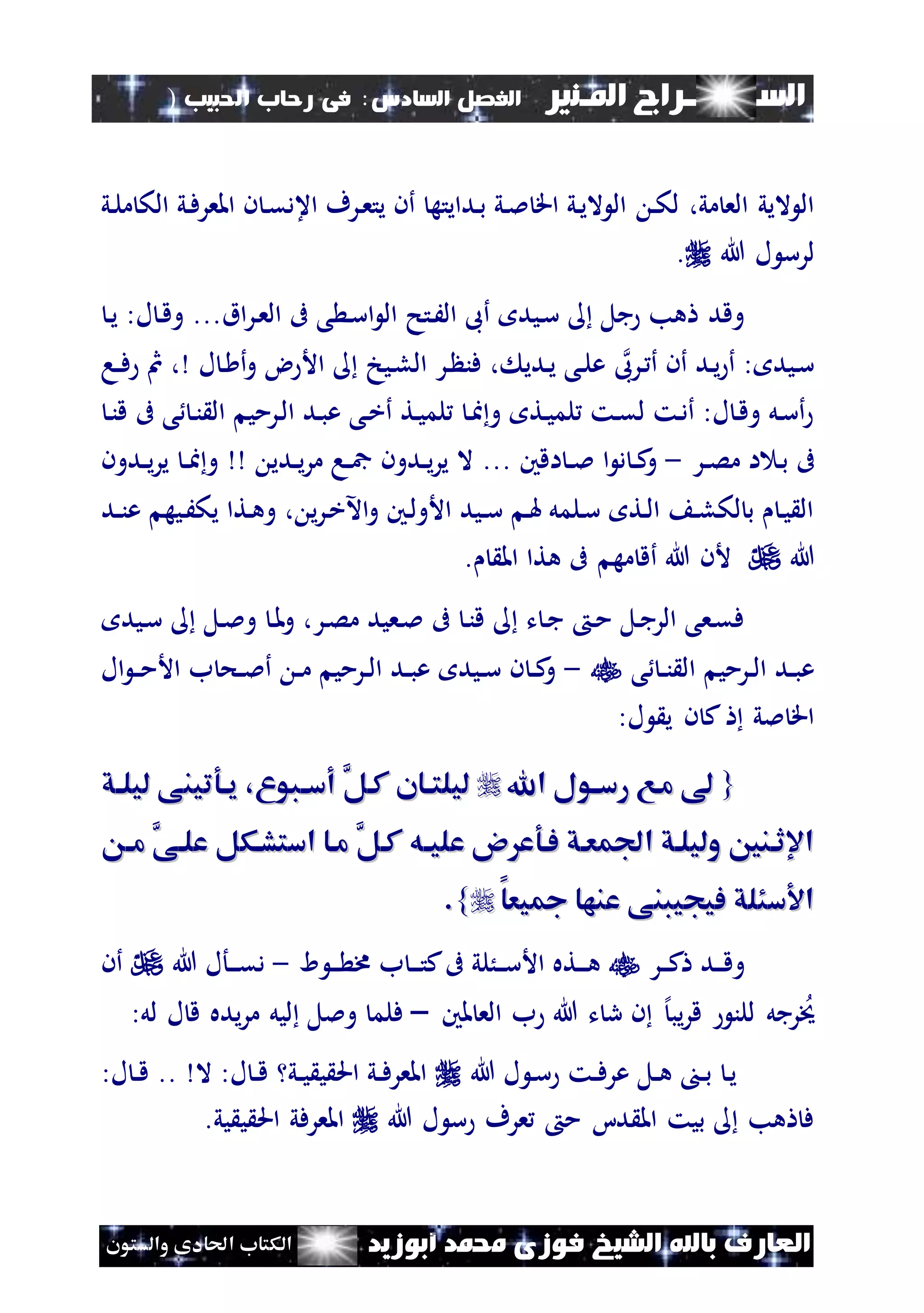 ‫السـ‬‫ــــــــ‬‫املـنري‬ ‫راج‬‫ال‬ ‫الفصل‬‫سادس‬:‫احلبيب‬ ‫رحاب‬ ‫فى‬)
(115
‫ف‬ ‫الشيخ‬ ‫باهلل‬ ‫العارف‬‫أبوزيد‬ ‫حممد‬ ‫وزى‬‫والستون‬ ‫احلادى‬ ‫الكتاب‬
‫ن‬‫ك‬‫ل‬ ،‫مي‬ ‫الع‬ ‫اليي‬ ‫ال‬‫ني‬‫ل‬‫م‬ ‫الك‬ ‫ني‬‫ف‬‫املعر‬ ‫ن‬ ‫ن‬‫ق‬‫اعد‬ ‫نرف‬‫ع‬‫يت‬ ‫أن‬ ‫ندايته‬‫ب‬ ‫ني‬‫مل‬ ‫اق‬ ‫ني‬‫ي‬‫ال‬ ‫ال‬
‫هللا‬ ‫ل‬ ‫لرس‬.
‫اق‬‫ر‬‫ن‬‫ع‬‫ال‬ ‫ىف‬ ‫ى‬ ‫ن‬‫س‬‫ا‬ ‫ال‬ ‫نتح‬َ‫ال‬ ‫أىب‬ ‫نيد‬‫س‬ ‫جل‬ ‫هب‬ ‫وقد‬...‫ل‬ ‫ن‬‫ق‬‫و‬:‫ن‬‫ي‬
‫نرىب‬ ‫أ‬ ‫أن‬ ‫ند‬‫ي‬ ‫أ‬ : ‫نيد‬‫س‬‫ل‬ ‫ن‬ ‫أ‬‫و‬ ‫ض‬ ‫األ‬ ‫نيخ‬‫ل‬‫ال‬ ‫نر‬ ‫فن‬ ، ‫ندي‬‫ي‬ ‫نى‬‫ل‬‫ع‬،‫نا‬‫ن‬‫ف‬ ‫مث‬
‫ال‬ ‫نرمي‬‫ل‬‫ا‬ ‫ند‬‫ب‬‫ع‬ ‫نى‬‫خ‬‫أ‬ ‫نت‬‫ي‬‫لم‬ ‫ن‬‫ا‬‫و‬ ‫نت‬‫ي‬‫لم‬ ‫نت‬‫ق‬‫ل‬ ‫نت‬‫د‬‫أ‬ :‫ل‬ ‫ن‬‫ق‬‫و‬ ‫نل‬‫س‬‫أ‬‫ن‬‫ن‬‫ق‬ ‫ىف‬ ‫ى‬ ‫ن‬‫ن‬
‫نر‬‫ن‬‫ص‬‫م‬ ‫ا‬ ‫ن‬‫ب‬ ‫ىف‬-‫اقني‬ ‫ن‬‫ن‬‫مل‬ ‫ا‬ ‫د‬ ‫ن‬‫ن‬‫ك‬‫و‬...‫ندي‬‫ن‬‫ي‬‫ر‬‫م‬ ‫نا‬‫ن‬‫مج‬ ‫ندون‬‫ن‬‫ي‬‫ر‬‫ي‬ ‫ال‬‫ندون‬‫ن‬‫ي‬‫ر‬‫ي‬ ‫ن‬‫ن‬‫ا‬‫و‬
‫ند‬‫ن‬‫ن‬‫ع‬ ‫نيه‬َ‫يك‬ ‫نتا‬‫ه‬‫و‬ ، ‫ي‬‫ر‬‫ن‬‫خ‬‫اآل‬‫و‬ ‫نني‬‫ل‬‫األو‬ ‫نيد‬‫ن‬‫س‬ ‫ن‬‫هل‬ ‫نلمل‬‫س‬ ‫نت‬‫ل‬‫ا‬ ‫ن‬‫ل‬‫لك‬ ‫ب‬ ‫ن‬‫ي‬ ‫ال‬
‫هللا‬. ‫امل‬ ‫هتا‬ ‫ىف‬ ‫مه‬ ‫أق‬ ‫هللا‬ ‫ألن‬
‫نيد‬‫س‬ ‫نل‬‫مل‬‫و‬ ‫ن‬‫مل‬‫و‬ ،‫نر‬‫ص‬‫م‬ ‫نعيد‬‫مل‬ ‫ىف‬ ‫ن‬‫ن‬‫ق‬ ‫ت‬ ‫ن‬‫ج‬ ‫ن‬‫م‬ ‫نل‬‫ج‬‫الر‬ ‫نعى‬‫ق‬‫ف‬
‫ا‬ ‫نرمي‬‫ن‬‫ل‬‫ا‬ ‫ند‬‫ن‬‫ب‬‫ع‬‫ى‬ ‫ن‬‫ن‬‫ن‬ ‫ل‬-‫ال‬ ‫ن‬‫ن‬‫م‬‫األ‬ ‫ب‬ ‫نح‬‫ن‬‫مل‬‫أ‬ ‫ن‬‫ن‬‫م‬ ‫نرمي‬‫ن‬‫ل‬‫ا‬ ‫ند‬‫ن‬‫ب‬‫ع‬ ‫نيد‬‫ن‬‫س‬ ‫ن‬ ‫ن‬‫ن‬‫ك‬‫و‬
:‫ل‬ ‫ي‬ ‫ن‬ ‫ك‬ ‫ملي‬ ‫اق‬
{{‫اهلل‬ ‫اول‬‫ا‬‫رس‬ ‫ماع‬‫اهلل‬ ‫اول‬‫ا‬‫رس‬ ‫ماع‬َّ‫كال‬ ‫اان‬‫ا‬‫ليلت‬َّ‫كال‬ ‫اان‬‫ا‬‫ليلت‬‫اق‬‫ا‬‫ليل‬ ‫اوتينى‬‫ا‬‫ي‬ ، ‫ابو‬‫ا‬‫أس‬‫اق‬‫ا‬‫ليل‬ ‫اوتينى‬‫ا‬‫ي‬ ، ‫ابو‬‫ا‬‫أس‬
َّ‫كال‬ ‫اه‬‫ا‬‫علي‬ ‫و‬ ‫فاوع‬ ‫افمعاق‬ ‫وليلاق‬ ‫اإلثانني‬َّ‫كال‬ ‫اه‬‫ا‬‫علي‬ ‫و‬ ‫فاوع‬ ‫افمعاق‬ ‫وليلاق‬ ‫اإلثانني‬‫ا‬‫ا‬‫م‬ َّ‫علاى‬ ‫استشاكل‬ ‫ماا‬‫ا‬‫ا‬‫م‬ َّ‫علاى‬ ‫استشاكل‬ ‫ماا‬
‫يعا‬ ‫عنها‬ ‫فيجيبنى‬ ‫سئلق‬ ‫ا‬‫يعا‬ ‫عنها‬ ‫فيجيبنى‬ ‫سئلق‬ ‫ا‬}}..
‫نر‬‫ن‬‫ن‬‫ك‬ ‫ند‬‫ن‬‫ن‬‫ق‬‫و‬‫ا‬ ‫ن‬‫ن‬‫ن‬ ‫خم‬ ‫ب‬ ‫ن‬‫ن‬‫ن‬‫ت‬‫ك‬‫ىف‬ ‫نُلي‬‫ن‬‫ن‬‫س‬‫األ‬ ‫نته‬‫ن‬‫ن‬‫ه‬-‫هللا‬ ‫نأل‬‫ن‬‫ن‬‫ق‬‫د‬‫أن‬
‫ملني‬ ‫الع‬ ‫ب‬ ‫هللا‬ ‫ت‬ ‫ر‬ ‫ن‬ ‫إل‬‫يب‬‫ر‬‫ق‬ ‫للن‬ ‫رجل‬‫خي‬–:‫لل‬ ‫ل‬ ‫ق‬ ‫يده‬‫ر‬‫م‬ ‫ليل‬ ‫وملل‬ ‫فلم‬
‫هللا‬ ‫ل‬ ‫ن‬‫س‬ ‫نت‬‫ن‬‫ف‬‫عر‬ ‫نل‬‫ن‬‫ه‬ ‫ن‬‫ن‬‫ب‬ ‫ن‬‫ي‬‫ال‬ :‫ل‬ ‫ن‬‫ن‬‫ق‬ ‫ني‬‫ن‬‫ي‬ ‫ي‬ ‫احل‬ ‫ني‬‫ن‬‫ف‬‫املعر‬..:‫ل‬ ‫ن‬‫ن‬‫ق‬
‫هللا‬ ‫ل‬ ‫س‬ ‫عرف‬ ‫م‬ ‫دا‬ ‫امل‬ ‫بيت‬ ‫هب‬ ‫ف‬‫يي‬ ‫ي‬ ‫احل‬ ‫املعرفي‬.
 