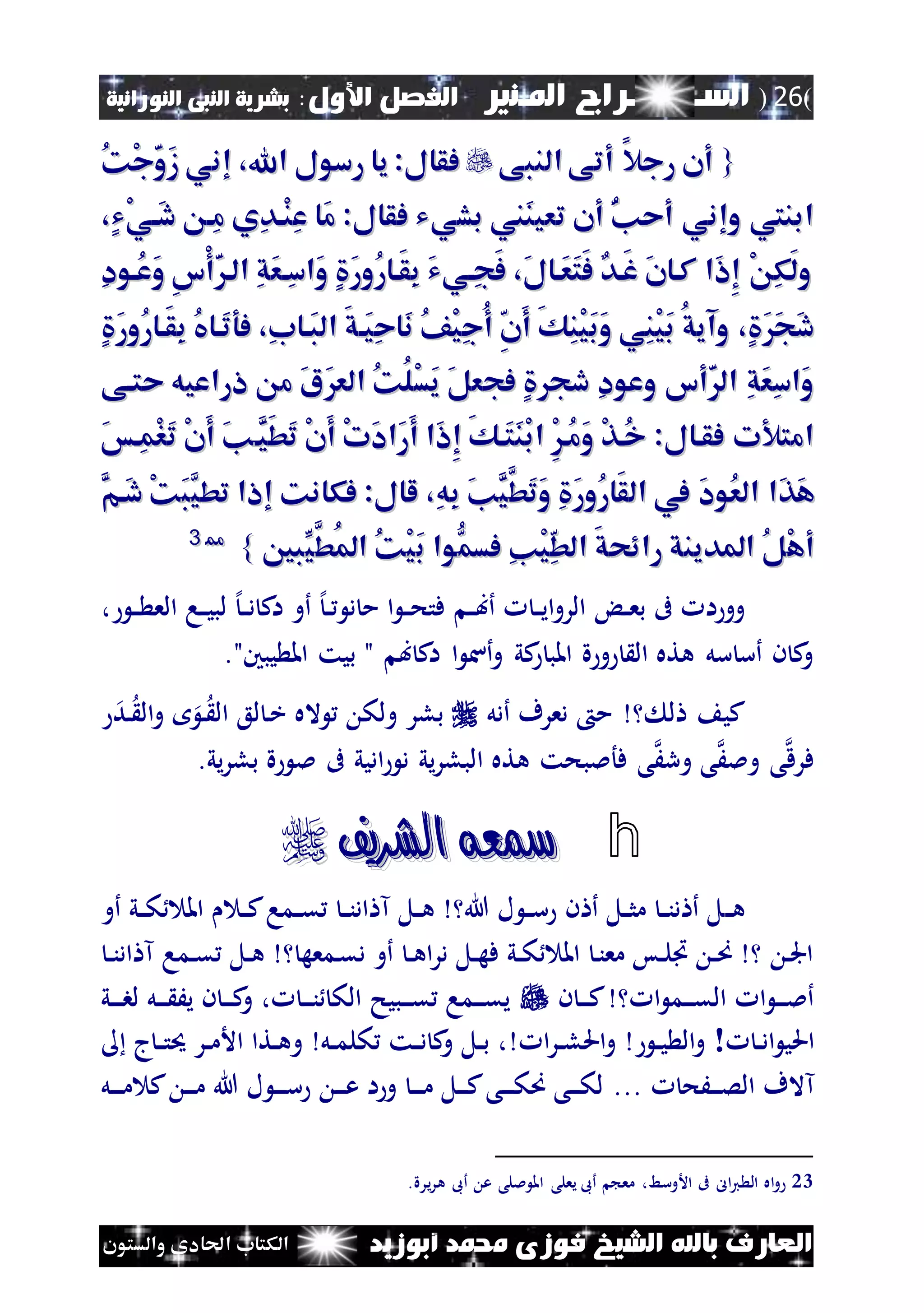 (26)‫الس‬‫ـ‬‫ـ‬‫ـــــــ‬‫املـنري‬ ‫راج‬:‫األول‬ ‫الفصل‬‫النبى‬ ‫بشرية‬‫النورانية‬
‫أبوزيد‬ ‫حممد‬ ‫فوزى‬ ‫الشيخ‬ ‫باهلل‬ ‫العارف‬‫والستون‬ ‫احلادى‬ ‫الكتاب‬
{{‫النبى‬ ‫أتى‬ ‫رجال‬ ‫أن‬‫النبى‬ ‫أتى‬ ‫رجال‬ ‫أن‬:‫فقال‬:‫فقال‬ُ‫ك‬ْ‫ج‬َ‫و‬َ‫ز‬ ‫إني‬ ،‫اهلل‬ ‫رسول‬ ‫يا‬ُ‫ك‬ْ‫ج‬َ‫و‬َ‫ز‬ ‫إني‬ ،‫اهلل‬ ‫رسول‬ ‫يا‬
‫بشي‬ ‫َين‬‫ن‬‫تعي‬ ‫أن‬ ُ‫ن‬‫أح‬ ‫وإني‬ ‫ابن‬‫بشي‬ ‫َين‬‫ن‬‫تعي‬ ‫أن‬ ُ‫ن‬‫أح‬ ‫وإني‬ ‫ابن‬،ٍ‫ي‬ْ‫ي‬‫َا‬‫د‬ ‫ِا‬‫م‬ ‫ِي‬‫د‬‫ْا‬‫ن‬ِ‫ع‬ ‫َا‬‫م‬ :‫فقال‬ ‫ي‬،ٍ‫ي‬ْ‫ي‬‫َا‬‫د‬ ‫ِا‬‫م‬ ‫ِي‬‫د‬‫ْا‬‫ن‬ِ‫ع‬ ‫َا‬‫م‬ :‫فقال‬ ‫ي‬
ِ‫د‬‫ُاو‬‫ع‬َ‫و‬ ِ‫س‬ْ‫أ‬َ‫الا‬ ِ‫ق‬َ‫ع‬‫ِا‬‫س‬‫َا‬‫و‬ ٍ َ‫ر‬‫ُو‬‫ر‬‫َاا‬‫ق‬ِ‫ب‬ َ‫ي‬‫ِاي‬‫ج‬َ‫ف‬ ،َ‫ل‬‫َاا‬‫ع‬َ‫ت‬َ‫ف‬ ‫َاد‬‫غ‬ َ‫ن‬‫كاا‬ ‫َا‬‫ا‬ِ‫إ‬ ْ ِ‫ك‬َ‫ل‬‫و‬ِ‫د‬‫ُاو‬‫ع‬َ‫و‬ ِ‫س‬ْ‫أ‬َ‫الا‬ ِ‫ق‬َ‫ع‬‫ِا‬‫س‬‫َا‬‫و‬ ٍ َ‫ر‬‫ُو‬‫ر‬‫َاا‬‫ق‬ِ‫ب‬ َ‫ي‬‫ِاي‬‫ج‬َ‫ف‬ ،َ‫ل‬‫َاا‬‫ع‬َ‫ت‬َ‫ف‬ ‫َاد‬‫غ‬ َ‫ن‬‫كاا‬ ‫َا‬‫ا‬ِ‫إ‬ ْ ِ‫ك‬َ‫ل‬‫و‬
ِ‫ب‬‫َاا‬‫ب‬‫ال‬ َ‫ق‬‫َا‬‫ي‬ِ‫ح‬‫َا‬‫ن‬ ُ‫ف‬ْ‫ي‬ِ‫ج‬ُ‫أ‬ ِ‫ن‬َ‫أ‬ َ‫ك‬ِ‫ن‬ْ‫ي‬َ‫ب‬َ‫و‬ ‫ِي‬‫ن‬ْ‫ي‬َ‫ب‬ ُ‫ق‬‫وآي‬ ،ٍ ََ‫ج‬َ‫د‬ِ‫ب‬‫َاا‬‫ب‬‫ال‬ َ‫ق‬‫َا‬‫ي‬ِ‫ح‬‫َا‬‫ن‬ ُ‫ف‬ْ‫ي‬ِ‫ج‬ُ‫أ‬ ِ‫ن‬َ‫أ‬ َ‫ك‬ِ‫ن‬ْ‫ي‬َ‫ب‬َ‫و‬ ‫ِي‬‫ن‬ْ‫ي‬َ‫ب‬ ُ‫ق‬‫وآي‬ ،ٍ ََ‫ج‬َ‫د‬‫فو‬ ،‫فو‬ ،ٍ َ‫ر‬‫ُو‬‫ر‬‫َاا‬‫ق‬ِ‫ب‬ ُ‫يف‬‫َاا‬‫ت‬ٍ َ‫ر‬‫ُو‬‫ر‬‫َاا‬‫ق‬ِ‫ب‬ ُ‫يف‬‫َاا‬‫ت‬
َ‫الع‬ ُ‫ك‬ُ‫ل‬ْ‫س‬َ‫ي‬ َ‫ل‬‫فجع‬ ٍ ‫دج‬ ِ‫د‬‫وعو‬ ‫أس‬َ‫ال‬ ِ‫ق‬َ‫ع‬ِ‫س‬‫َا‬‫و‬َ‫الع‬ ُ‫ك‬ُ‫ل‬ْ‫س‬َ‫ي‬ َ‫ل‬‫فجع‬ ٍ ‫دج‬ ِ‫د‬‫وعو‬ ‫أس‬َ‫ال‬ ِ‫ق‬َ‫ع‬ِ‫س‬‫َا‬‫و‬‫حتاى‬ ‫اراعيه‬ ‫م‬ َ‫ا‬‫حتاى‬ ‫اراعيه‬ ‫م‬ َ‫ا‬
ِْ‫ُا‬‫م‬َ‫و‬ ْ‫ذ‬‫ُا‬‫خ‬ :‫فقاال‬ ‫امتألت‬ِْ‫ُا‬‫م‬َ‫و‬ ْ‫ذ‬‫ُا‬‫خ‬ :‫فقاال‬ ‫امتألت‬‫َّا‬َ‫ي‬َ‫ط‬َ‫ت‬ ْ‫ن‬َ‫أ‬ ْ‫ت‬َ‫د‬‫َا‬‫ر‬َ‫أ‬ ‫َا‬‫ا‬ِ‫إ‬ َ‫ك‬‫َا‬‫ت‬َ‫ن‬ْ‫ب‬‫ا‬‫َّا‬َ‫ي‬َ‫ط‬َ‫ت‬ ْ‫ن‬َ‫أ‬ ْ‫ت‬َ‫د‬‫َا‬‫ر‬َ‫أ‬ ‫َا‬‫ا‬ِ‫إ‬ َ‫ك‬‫َا‬‫ت‬َ‫ن‬ْ‫ب‬‫ا‬َ‫س‬‫ِا‬‫م‬ْ‫ر‬َ‫ت‬ ْ‫ن‬َ‫أ‬ َ‫ن‬َ‫س‬‫ِا‬‫م‬ْ‫ر‬َ‫ت‬ ْ‫ن‬َ‫أ‬ َ‫ن‬
َ‫ذ‬َ‫ه‬َ‫ذ‬َ‫ه‬َّ‫َط‬‫ت‬َ‫و‬ ِ َ‫ر‬‫ُو‬‫ر‬‫َا‬‫ق‬‫ال‬ ‫يف‬ َ‫د‬‫ُو‬‫ع‬‫ال‬ ‫ا‬َّ‫َط‬‫ت‬َ‫و‬ ِ َ‫ر‬‫ُو‬‫ر‬‫َا‬‫ق‬‫ال‬ ‫يف‬ َ‫د‬‫ُو‬‫ع‬‫ال‬ ‫ا‬ََّ‫ي‬ََّ‫ي‬ِ‫ه‬ِ‫ب‬ َ‫ن‬ِ‫ه‬ِ‫ب‬ َ‫ن‬،،َّ‫تطي‬ ‫إاا‬ ‫فكانك‬ :‫لال‬َّ‫تطي‬ ‫إاا‬ ‫فكانك‬ :‫لال‬َ‫ب‬َ‫ب‬ْ‫ك‬ْ‫ك‬ََّ‫م‬‫َا‬‫د‬ََّ‫م‬‫َا‬‫د‬
ْ‫ه‬‫أ‬ْ‫ه‬‫أ‬ُ‫ل‬ُ‫ل‬ُّ‫فسم‬ ِ‫ن‬ْ‫ي‬ِ‫ط‬‫ال‬ َ‫ق‬‫رائح‬ ‫املدينق‬ُّ‫فسم‬ ِ‫ن‬ْ‫ي‬ِ‫ط‬‫ال‬ َ‫ق‬‫رائح‬ ‫املدينق‬َ‫ب‬ ‫وا‬َ‫ب‬ ‫وا‬ْ‫ي‬ْ‫ي‬ُ‫ك‬ُ‫ك‬َّ‫ُط‬‫مل‬‫ا‬َّ‫ُط‬‫مل‬‫ا‬ِّ‫ي‬ِّ‫ي‬‫بني‬‫بني‬}}2233
‫ن‬‫ن‬‫ع‬‫ب‬ ‫ىف‬ ‫ا‬‫وو‬‫ن‬‫ن‬‫ب‬‫أ‬ ‫ن‬‫ن‬‫ي‬‫ا‬‫و‬‫الر‬‫ن‬‫ن‬ ‫الع‬ ‫نا‬‫ن‬‫ي‬‫لب‬ ‫إل‬‫ن‬‫ن‬‫د‬ ‫اك‬ ‫أو‬ ‫إل‬‫ن‬‫ن‬ ‫د‬ ‫م‬ ‫ا‬ ‫ن‬‫ن‬‫ح‬‫فت‬،
"‫يبني‬ ‫امل‬ ‫بيت‬ " ‫ب‬ ‫اك‬ ‫ا‬ ‫أس‬‫و‬ ‫كي‬ ‫املب‬ ‫ة‬ ‫و‬ ‫ال‬ ‫هته‬ ‫سل‬ ‫أس‬ ‫ن‬ ‫ك‬‫و‬.
‫أدل‬ ‫دعرف‬ ‫م‬ ‫ل‬ ‫كي‬‫ند‬ ‫ال‬‫و‬ ‫ن‬ ‫ال‬ ‫لع‬ ‫ن‬‫خ‬ ‫اله‬ ‫ولك‬ ‫بلر‬
.‫يي‬‫ر‬‫بل‬ ‫ة‬ ‫مل‬ ‫ىف‬ ‫اديي‬ ‫د‬ ‫يي‬‫ر‬‫البل‬ ‫هته‬ ‫فأملبحت‬ ‫ى‬َ‫ور‬ ‫ى‬َ‫ومل‬ ‫ى‬‫فرق‬
‫الشريف‬ ‫مسعه‬‫الشريف‬ ‫مسعه‬
‫ن‬‫ن‬‫ه‬‫أو‬ ‫ني‬‫ن‬‫ك‬ ‫امل‬ ‫ن‬‫ن‬‫ك‬‫نما‬‫ن‬‫ق‬ ‫ن‬‫ن‬‫ن‬‫اد‬ ‫آ‬ ‫نل‬‫ن‬‫ه‬ ‫هللا‬ ‫ل‬ ‫ن‬‫ن‬‫س‬ ‫ن‬ ‫أ‬ ‫نل‬‫ن‬‫ث‬‫م‬ ‫ن‬‫ن‬‫ن‬‫د‬ ‫أ‬ ‫ل‬
‫ن‬‫ن‬‫ن‬‫اد‬ ‫آ‬ ‫نما‬‫ن‬‫ق‬ ‫نل‬‫ن‬‫ه‬ ‫نمعه‬‫ق‬‫د‬ ‫أو‬ ‫ن‬‫ن‬‫ه‬‫ا‬‫ر‬‫د‬ ‫نل‬‫ن‬‫ه‬‫ف‬ ‫ني‬‫ن‬‫ك‬ ‫امل‬ ‫ن‬‫ن‬‫مع‬ ‫نس‬‫ن‬‫ل‬‫ا‬ ‫ن‬‫ن‬‫ص‬ ‫ن‬‫جل‬‫ا‬
‫ن‬ ‫ن‬‫ن‬‫ن‬‫ك‬ ‫ا‬ ‫نم‬‫ن‬‫ن‬‫ق‬‫ال‬ ‫ا‬ ‫ن‬‫ن‬‫ن‬‫مل‬‫أ‬‫ني‬‫ن‬‫ن‬‫ن‬‫ب‬‫ل‬ ‫نل‬‫ن‬‫ن‬ َ‫ي‬ ‫ن‬ ‫ن‬‫ن‬‫ن‬‫ك‬‫و‬ ، ‫ن‬‫ن‬‫ن‬‫ن‬ ‫الك‬ ‫نبيح‬‫ن‬‫ن‬‫ق‬ ‫نما‬‫ن‬‫ن‬‫ق‬‫ي‬
‫ن‬‫ن‬‫د‬‫ا‬ ‫احلي‬!‫ن‬‫ن‬‫ي‬ ‫ال‬‫و‬‫ا‬‫ر‬‫ن‬‫ن‬‫ل‬‫احل‬‫و‬‫ج‬‫ن‬‫ن‬‫ت‬‫حي‬ ‫نر‬‫ن‬‫م‬‫األ‬ ‫نتا‬‫ن‬‫ه‬‫و‬ ‫نل‬‫ن‬‫م‬‫كل‬ ‫نت‬‫ن‬‫د‬ ‫ك‬‫و‬ ‫نل‬‫ن‬‫ب‬ ،
‫آال‬‫نَح‬‫ن‬‫ن‬‫ص‬‫ال‬ ‫ف‬...‫نل‬‫ن‬‫ن‬‫ن‬‫م‬ ‫ك‬ ‫ن‬‫ن‬‫ن‬‫م‬ ‫هللا‬ ‫ل‬ ‫ن‬‫ن‬‫ن‬‫ن‬‫س‬ ‫ن‬‫ن‬‫ن‬‫ع‬ ‫ا‬‫و‬ ‫ن‬‫ن‬‫ن‬‫ن‬‫م‬ ‫نل‬‫ن‬‫ن‬‫ك‬‫نى‬‫ن‬‫ن‬‫ن‬‫ك‬‫ص‬ ‫نى‬‫ن‬‫ن‬‫ك‬‫ل‬
23.‫يرة‬‫ر‬‫ه‬ ‫أىب‬ ‫ع‬ ‫مللى‬ ‫امل‬ ‫يعلى‬ ‫أىب‬ ‫مع‬ ،‫األوسط‬ ‫ىف‬ ‫ال‬‫ي‬ ‫ال‬ ‫اه‬‫و‬
 