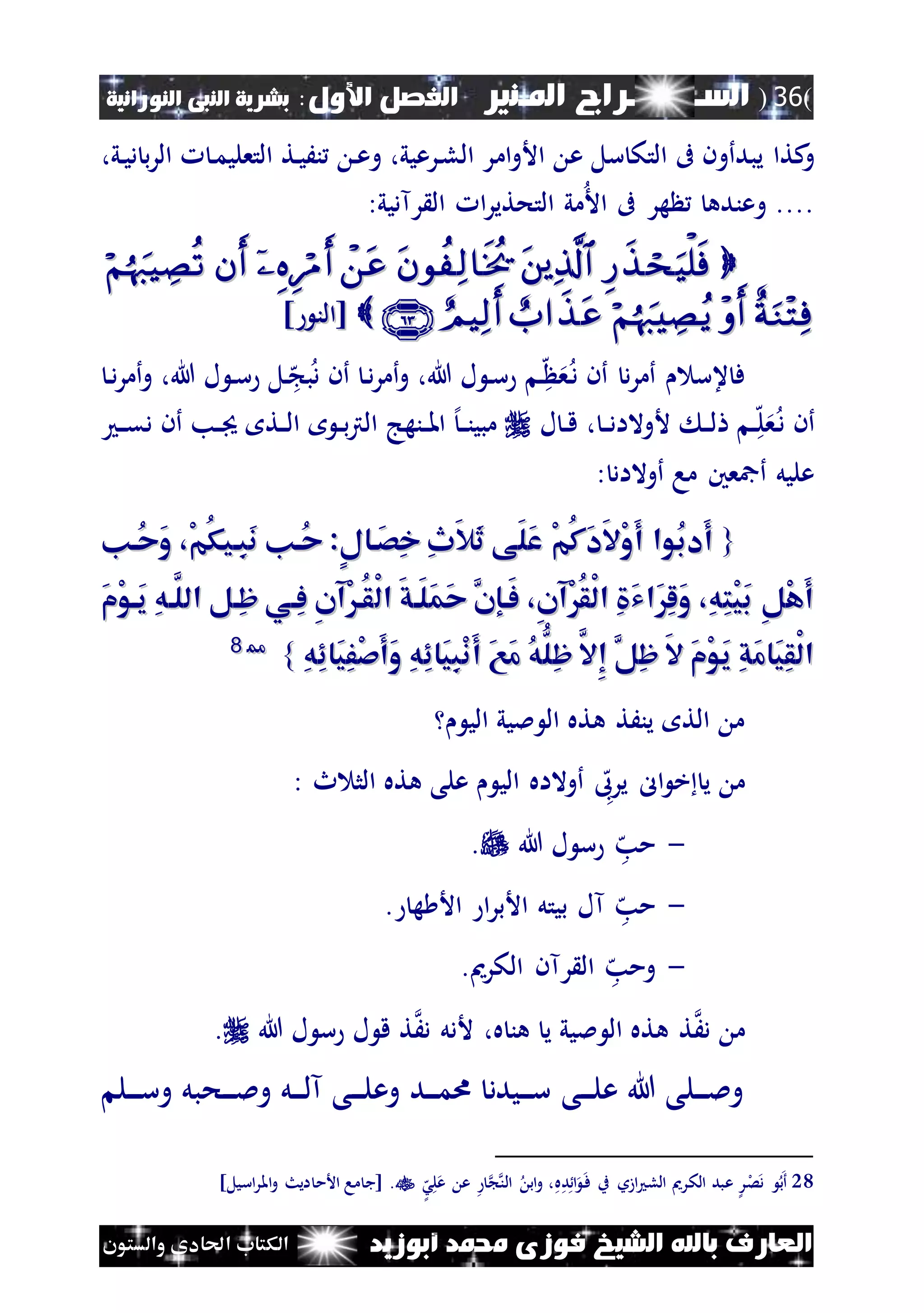(36)‫الس‬‫ـ‬‫ـ‬‫ـــــــ‬‫املـنري‬ ‫راج‬:‫األول‬ ‫الفصل‬‫النبى‬ ‫بشرية‬‫النورانية‬
‫أبوزيد‬ ‫حممد‬ ‫فوزى‬ ‫الشيخ‬ ‫باهلل‬ ‫العارف‬‫والستون‬ ‫احلادى‬ ‫الكتاب‬
‫و‬‫ىف‬ ‫يبدأون‬ ‫كتا‬‫ام‬‫و‬‫األ‬ ‫ع‬ ‫سل‬ ‫التك‬،‫ني‬‫ي‬‫د‬ ‫ب‬‫ر‬‫ال‬ ‫ن‬‫م‬‫التعلي‬ ‫نت‬‫ي‬َ‫ن‬ ‫ن‬‫ع‬‫و‬ ،‫نرعيي‬‫ل‬‫ال‬ ‫ر‬
‫وعنده‬ ....:‫رآديي‬ ‫ال‬ ‫ا‬‫ر‬‫التحتي‬ ‫مي‬‫األ‬ ‫ىف‬ ‫هر‬

] ‫[الن‬] ‫[الن‬
‫ف‬‫و‬ ،‫هللا‬ ‫ل‬ ‫ن‬‫س‬ ‫ن‬‫ه‬ ‫ع‬‫ن‬‫د‬ ‫أن‬ ‫د‬‫ر‬‫أم‬ ‫عس‬‫أ‬‫أن‬ ‫ن‬‫د‬‫ر‬‫م‬‫و‬ ،‫هللا‬ ‫ل‬ ‫ن‬‫س‬ ‫نل‬‫ه‬ ‫ب‬‫د‬‫ن‬‫د‬‫ر‬‫أم‬
‫أن‬‫ل‬ ‫ن‬‫ن‬‫ق‬ ، ‫ن‬‫ن‬‫د‬‫ألوالا‬ ‫ن‬‫ن‬‫ل‬ ‫ن‬‫ن‬‫ه‬‫ل‬‫ع‬‫ن‬‫د‬‫أن‬ ‫نب‬‫ن‬ ‫نت‬‫ن‬‫ل‬‫ا‬ ‫ن‬‫ن‬‫ب‬‫رت‬‫ال‬ ‫ننهج‬‫ن‬‫مل‬‫ا‬ ‫إل‬‫ن‬‫ن‬‫ن‬‫مبي‬‫ن‬‫ن‬‫ق‬‫د‬
: ‫أوالاد‬ ‫ما‬ ‫أمجعني‬ ‫عليل‬
{{‫ُان‬‫ح‬َ‫و‬ ،ْ‫م‬ُ‫ك‬‫ِاي‬‫ب‬َ‫ن‬ ‫ُان‬‫ح‬ :ٍ‫ل‬‫َاا‬‫ص‬ِ‫خ‬ ِ‫ث‬َ‫ال‬َ‫ث‬ ‫َى‬‫ل‬َ‫ع‬ ْ‫م‬ُ‫ك‬َ‫د‬َ‫ال‬ْ‫و‬َ‫أ‬ ‫ُوا‬‫ب‬‫َد‬‫أ‬‫ُان‬‫ح‬َ‫و‬ ،ْ‫م‬ُ‫ك‬‫ِاي‬‫ب‬َ‫ن‬ ‫ُان‬‫ح‬ :ٍ‫ل‬‫َاا‬‫ص‬ِ‫خ‬ ِ‫ث‬َ‫ال‬َ‫ث‬ ‫َى‬‫ل‬َ‫ع‬ ْ‫م‬ُ‫ك‬َ‫د‬َ‫ال‬ْ‫و‬َ‫أ‬ ‫ُوا‬‫ب‬‫َد‬‫أ‬
ْ‫ل‬‫ا‬ َ‫ق‬‫َا‬‫ل‬َ‫م‬َ‫ح‬ َّ‫َاإن‬‫ف‬ ،ِ‫ن‬‫ْآ‬ُ‫ق‬ْ‫ل‬‫ا‬ ِ َ‫ي‬‫َا‬ِ‫ل‬َ‫و‬ ،ِ‫ه‬ِ‫ت‬ْ‫ي‬َ‫ب‬ ِ‫ل‬ْ‫ه‬َ‫أ‬ْ‫ل‬‫ا‬ َ‫ق‬‫َا‬‫ل‬َ‫م‬َ‫ح‬ َّ‫َاإن‬‫ف‬ ،ِ‫ن‬‫ْآ‬ُ‫ق‬ْ‫ل‬‫ا‬ ِ َ‫ي‬‫َا‬ِ‫ل‬َ‫و‬ ،ِ‫ه‬ِ‫ت‬ْ‫ي‬َ‫ب‬ ِ‫ل‬ْ‫ه‬َ‫أ‬َ‫م‬ْ‫و‬‫َا‬‫ي‬ ِ‫ه‬‫َّا‬‫الل‬ ‫ِال‬‫ظ‬ ‫ِاي‬‫ف‬ ِ‫ن‬‫ْآ‬‫ُا‬‫ق‬َ‫م‬ْ‫و‬‫َا‬‫ي‬ ِ‫ه‬‫َّا‬‫الل‬ ‫ِال‬‫ظ‬ ‫ِاي‬‫ف‬ ِ‫ن‬‫ْآ‬‫ُا‬‫ق‬
ِ‫ه‬ِ‫ئ‬‫َا‬‫ي‬ِ‫ف‬ْ‫ص‬َ‫أ‬َ‫و‬ ِ‫ه‬ِ‫ئ‬‫َا‬‫ي‬ِ‫ب‬ْ‫ن‬َ‫أ‬ َ‫ع‬َ‫م‬ ُ‫ه‬ُّ‫ِل‬‫ظ‬ َّ‫ِال‬‫إ‬ َّ‫ِل‬‫ظ‬ َ‫ال‬ َ‫م‬ْ‫و‬َ‫ي‬ ِ‫ق‬َ‫م‬‫َا‬‫ي‬ِ‫ق‬ْ‫ل‬‫ا‬ِ‫ه‬ِ‫ئ‬‫َا‬‫ي‬ِ‫ف‬ْ‫ص‬َ‫أ‬َ‫و‬ ِ‫ه‬ِ‫ئ‬‫َا‬‫ي‬ِ‫ب‬ْ‫ن‬َ‫أ‬ َ‫ع‬َ‫م‬ ُ‫ه‬ُّ‫ِل‬‫ظ‬ َّ‫ِال‬‫إ‬ َّ‫ِل‬‫ظ‬ َ‫ال‬ َ‫م‬ْ‫و‬َ‫ي‬ ِ‫ق‬َ‫م‬‫َا‬‫ي‬ِ‫ق‬ْ‫ل‬‫ا‬}}2288
‫الي‬ ‫مليي‬ ‫ال‬ ‫هته‬ ‫ينَت‬ ‫الت‬ ‫م‬
‫ه‬‫يرىب‬ ‫ال‬ ‫خ‬ ‫ي‬ ‫م‬: ‫ث‬ ‫الث‬ ‫هته‬ ‫على‬ ‫الي‬ ‫أوالاه‬
-‫ه‬‫مب‬‫هللا‬ ‫ل‬ ‫س‬.
-‫ه‬‫مب‬. ‫ه‬ ‫األ‬ ‫ا‬‫ر‬‫األب‬ ‫بيتل‬ ‫آل‬
-‫ه‬‫ومب‬‫رآن‬ ‫ال‬.‫الكرمي‬
‫م‬َ‫د‬َ‫د‬ ‫ألدل‬ ،‫ه‬ ‫هن‬ ‫ي‬ ‫مليي‬ ‫ال‬ ‫هته‬ ‫ت‬‫هللا‬ ‫ل‬ ‫س‬ ‫ل‬ ‫ق‬ ‫ت‬.
‫نل‬‫ن‬‫ن‬‫ن‬‫س‬‫و‬ ‫نحبل‬‫ن‬‫ن‬‫ن‬‫مل‬‫و‬ ‫نل‬‫ن‬‫ن‬‫ن‬‫ل‬‫آ‬ ‫نى‬‫ن‬‫ن‬‫ن‬‫ل‬‫وع‬ ‫ند‬‫ن‬‫ن‬‫ن‬‫م‬‫ا‬ ‫نيدد‬‫ن‬‫ن‬‫ن‬‫س‬ ‫نى‬‫ن‬‫ن‬‫ن‬‫ل‬‫ع‬ ‫هللا‬ ‫نلى‬‫ن‬‫ن‬‫ن‬‫مل‬‫و‬
28‫ه‬‫د‬‫ا‬ ‫ن‬‫ف‬ ‫ب‬ ‫ازو‬ ‫الل‬ ‫الكرمي‬ ‫عبد‬ ‫ر‬‫ل‬‫ص‬‫د‬ ‫ب‬‫أ‬،‫ه‬‫ش‬‫ل‬‫ع‬ ‫ع‬ ‫الن‬ ‫اب‬‫و‬.]‫اسيل‬‫ر‬‫امل‬‫و‬ ‫ايث‬ ‫األم‬ ‫ما‬ ‫[ج‬
 