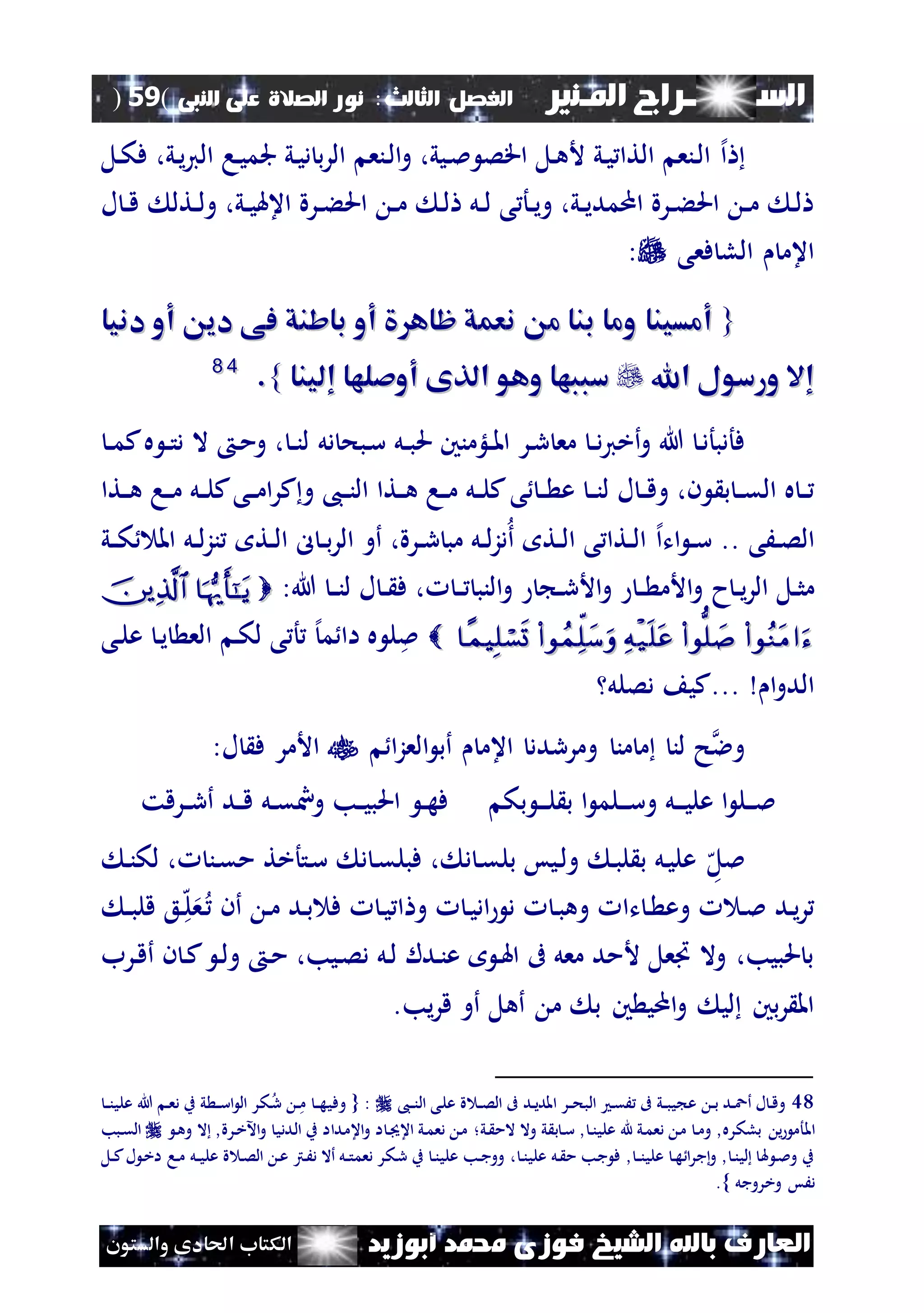 ‫السـ‬‫ــــــــ‬‫املـنري‬ ‫راج‬‫ال‬ ‫الفصل‬‫ثالث‬:‫الصالة‬ ‫نور‬‫النبى‬ ‫على‬(59)
‫ف‬ ‫الشيخ‬ ‫باهلل‬ ‫العارف‬‫أبوزيد‬ ‫حممد‬ ‫وزى‬‫والستون‬ ‫احلادى‬ ‫الكتاب‬
‫إل‬‫ا‬،‫ني‬‫ي‬‫ي‬‫ال‬ ‫نا‬‫ي‬‫جلم‬ ‫ني‬‫ي‬‫د‬ ‫ب‬‫ر‬‫ال‬ ‫ننع‬‫ل‬‫ا‬‫و‬ ،‫نيي‬‫مل‬ ‫اقص‬ ‫نل‬‫ه‬‫أل‬ ‫ني‬‫ي‬ ‫التا‬ ‫ننع‬‫ل‬‫ا‬‫ف‬‫نل‬‫ك‬
‫ل‬ ‫ن‬‫ن‬‫ق‬ ‫نتل‬‫ن‬‫ل‬‫و‬ ،‫ني‬‫ن‬‫ي‬‫اعهل‬ ‫نرة‬‫ن‬‫ء‬‫احل‬ ‫ن‬‫ن‬‫م‬ ‫ن‬‫ل‬ ‫نل‬‫ن‬‫ل‬ ‫ى‬ ‫نأ‬‫ن‬‫ي‬‫و‬ ،‫ني‬‫ن‬‫ي‬‫اممد‬ ‫نرة‬‫ن‬‫ء‬‫احل‬ ‫ن‬‫ن‬‫م‬ ‫ن‬‫ل‬
‫فعى‬ ‫الل‬ ‫اعم‬:
{{‫دنيا‬ ‫أو‬ ‫دي‬ ‫فى‬ ‫باشنق‬ ‫أو‬ ‫ظاه‬ ‫نعمق‬ ‫م‬ ‫بنا‬ ‫وما‬ ‫أمسينا‬‫دنيا‬ ‫أو‬ ‫دي‬ ‫فى‬ ‫باشنق‬ ‫أو‬ ‫ظاه‬ ‫نعمق‬ ‫م‬ ‫بنا‬ ‫وما‬ ‫أمسينا‬
‫اهلل‬ ‫ورسول‬ ‫إال‬‫اهلل‬ ‫ورسول‬ ‫إال‬‫إلينا‬ ‫أوصلها‬ ‫الذى‬ ‫وهو‬ ‫سببها‬‫إلينا‬ ‫أوصلها‬ ‫الذى‬ ‫وهو‬ ‫سببها‬}}..4488
‫مع‬ ‫ن‬‫ن‬‫د‬‫ي‬‫أخ‬‫و‬ ‫هللا‬ ‫ن‬‫د‬‫فأدبأ‬‫نل‬‫ن‬‫ب‬‫حل‬ ‫نلؤمنني‬‫ن‬‫مل‬‫ا‬ ‫نر‬‫ر‬‫دل‬ ‫نبح‬‫س‬‫ن‬‫ن‬‫م‬‫ك‬‫ه‬ ‫ن‬‫ن‬‫ت‬‫د‬ ‫ال‬ ‫ن‬‫م‬‫و‬ ، ‫ن‬‫ن‬‫ن‬‫ل‬
‫ب‬ ‫ن‬‫ن‬‫ق‬‫ال‬ ‫ه‬ ‫ن‬‫ن‬‫ى‬ ‫ن‬‫ن‬ ‫ع‬ ‫ن‬‫ن‬‫ن‬‫ل‬ ‫ل‬ ‫ن‬‫ن‬‫ق‬‫و‬ ،‫ن‬‫نتا‬‫ن‬‫ه‬ ‫نا‬‫ن‬‫م‬ ‫نل‬‫ن‬‫ل‬‫ك‬‫نى‬‫ن‬‫م‬‫ا‬‫ر‬‫ك‬‫و‬ ،‫ن‬‫ن‬‫ن‬‫ال‬ ‫نتا‬‫ن‬‫ه‬ ‫نا‬‫ن‬‫م‬ ‫نل‬‫ن‬‫ل‬‫ك‬
‫نَى‬‫ن‬‫ص‬‫ال‬..‫ات‬ ‫ن‬‫ن‬‫س‬‫إل‬‫ا‬‫ني‬‫ن‬‫ك‬ ‫امل‬ ‫نل‬‫ن‬‫ل‬‫ز‬‫ن‬ ‫نت‬‫ن‬‫ل‬‫ا‬ ‫ل‬ ‫ن‬‫ن‬‫ب‬‫ر‬‫ال‬ ‫أو‬ ،‫نرة‬‫ن‬‫ر‬ ‫مب‬ ‫نل‬‫ن‬‫ل‬‫ز‬‫د‬‫أ‬ ‫نت‬‫ن‬‫ل‬‫ا‬ ‫ى‬ ‫نتا‬‫ن‬‫ل‬‫ا‬
‫ح‬‫ن‬‫ن‬‫ي‬‫ر‬‫ال‬ ‫نل‬‫ن‬‫ث‬‫م‬:‫هللا‬ ‫ن‬‫ن‬‫ن‬‫ل‬ ‫ل‬ ‫ن‬‫ن‬ ‫ف‬ ، ‫ن‬‫ن‬ ‫النب‬‫و‬ ‫ن‬‫ن‬‫ر‬‫األ‬‫و‬ ‫ن‬‫ن‬ ‫األم‬‫و‬
 ‫ن‬‫ي‬ ‫الع‬ ‫ن‬‫ك‬‫ل‬ ‫ى‬ ‫أ‬ ‫إل‬‫م‬ ‫اا‬ ‫ه‬ ‫ل‬‫مل‬‫نى‬‫ل‬‫ع‬
‫ا‬‫و‬‫الد‬...‫دصلل‬ ‫كي‬
‫ا‬‫ز‬‫الع‬ ‫أب‬ ‫اعم‬ ‫ومرردد‬ ‫من‬ ‫م‬ ‫لن‬ ‫ح‬‫وال‬:‫ل‬ ‫ف‬ ‫األمر‬
‫ن‬‫ن‬‫ن‬‫ل‬ ‫ب‬ ‫ا‬ ‫نلم‬‫ن‬‫ن‬‫س‬‫و‬ ‫نل‬‫ن‬‫ن‬‫ي‬‫عل‬ ‫ا‬ ‫نل‬‫ن‬‫ن‬‫مل‬‫بك‬‫نرقت‬‫ن‬‫ر‬‫أ‬ ‫ند‬‫ن‬‫ق‬ ‫نل‬‫ن‬‫ق‬ ‫و‬ ‫نب‬‫ن‬‫ي‬‫احلب‬ ‫ن‬‫ن‬‫ه‬‫ف‬
‫ه‬‫ملل‬‫ن‬‫ن‬‫لك‬ ، ‫نن‬‫ق‬‫م‬ ‫نتأخت‬‫س‬ ‫د‬ ‫ن‬‫ق‬‫فبل‬ ، ‫د‬ ‫ن‬‫ق‬‫بل‬ ‫نيس‬‫ل‬‫و‬ ‫ن‬‫ب‬‫ل‬ ‫ب‬ ‫نل‬‫ي‬‫عل‬
‫ن‬‫ه‬‫ل‬‫ع‬‫ن‬ ‫أن‬ ‫ن‬‫م‬ ‫ند‬‫ب‬ ‫ف‬ ‫ن‬‫ي‬ ‫ا‬ ‫و‬ ‫ن‬‫ي‬‫اد‬ ‫د‬ ‫ن‬‫ب‬‫وه‬ ‫تا‬ ‫ن‬ ‫وع‬ ‫ن‬‫مل‬ ‫ند‬‫ي‬‫ر‬‫ن‬‫ن‬‫ب‬‫قل‬ ‫ع‬
‫نرب‬‫ق‬‫أ‬ ‫ن‬ ‫ن‬‫ك‬ ‫ن‬‫ل‬‫و‬ ‫ن‬‫م‬ ،‫نيب‬‫ص‬‫د‬ ‫نل‬‫ل‬ ‫ندل‬‫ن‬‫ع‬ ‫ن‬‫هل‬‫ا‬ ‫ىف‬ ‫معل‬ ‫ألمد‬ ‫اعل‬ ‫وال‬ ،‫حلبيب‬ ‫ب‬
‫أهل‬ ‫م‬ ‫ب‬ ‫ني‬ ‫امي‬‫و‬ ‫لي‬ ‫بني‬‫ر‬ ‫امل‬.‫يب‬‫ر‬‫ق‬ ‫أو‬
48‫ع‬ ‫ة‬ ‫ن‬‫ن‬‫ص‬‫ال‬ ‫ىف‬ ‫ند‬‫ن‬‫ي‬‫املد‬ ‫نر‬‫ن‬‫ح‬‫الب‬ ‫ن‬‫ق‬َ ‫ىف‬ ‫ني‬‫ن‬‫ب‬‫ي‬ ‫ع‬ ‫ن‬‫ن‬‫ب‬ ‫ند‬‫ن‬‫ع‬‫أ‬ ‫ل‬ ‫ن‬‫ق‬‫و‬،‫ن‬‫ن‬‫ن‬‫ال‬ ‫نى‬‫ل‬‫و‬ { :‫ن‬‫ن‬‫ن‬‫علي‬ ‫هللا‬ ‫ن‬‫ن‬‫ع‬‫د‬ ‫ب‬ ‫ي‬ ‫ن‬‫ن‬‫س‬‫ا‬ ‫ال‬ ‫نكر‬‫ر‬ ‫ن‬‫ن‬‫م‬ ‫ن‬‫ن‬‫ه‬‫في‬
‫املأم‬‫ي‬‫ني‬ ‫الم‬ ‫وال‬ ‫ي‬ ‫ب‬ ‫ن‬‫س‬ , ‫ن‬‫ن‬‫علي‬ ‫هلل‬ ‫ني‬‫م‬‫دع‬ ‫ن‬‫م‬ ‫ن‬‫م‬‫و‬ ,‫بلكره‬‫؛‬‫ن‬‫ه‬‫و‬ ‫ال‬ ,‫نرة‬‫خ‬‫اآل‬‫و‬ ‫نددي‬‫ل‬‫ا‬ ‫ب‬ ‫نداا‬‫م‬‫اع‬‫و‬ ‫ا‬ ‫ن‬ ‫اع‬ ‫ني‬‫م‬‫دع‬ ‫ن‬‫م‬‫نبب‬‫ق‬‫ال‬
‫ن‬‫ن‬‫علي‬ ‫نل‬ ‫م‬ ‫نب‬‫ج‬ ‫ف‬ , ‫ن‬‫ن‬‫ن‬‫علي‬ ‫ن‬‫ه‬ ‫ا‬‫ر‬‫ج‬‫و‬ , ‫ن‬‫ن‬‫لي‬ ‫هل‬ ‫ن‬‫مل‬‫و‬ ‫ب‬،‫ن‬‫ع‬ ‫نرت‬َ‫د‬ ‫أال‬ ‫نل‬‫ن‬‫ت‬‫دعم‬ ‫نكر‬‫ر‬ ‫ب‬ ‫ن‬‫ن‬‫علي‬ ‫نب‬‫ن‬‫ج‬‫وو‬‫نل‬‫ن‬‫ك‬‫ل‬ ‫ن‬‫خ‬‫ا‬ ‫نا‬‫م‬ ‫نل‬‫ن‬‫ي‬‫عل‬ ‫ة‬ ‫ن‬‫ص‬‫ال‬
‫وخرو‬ ‫دَس‬.} ‫جل‬
 