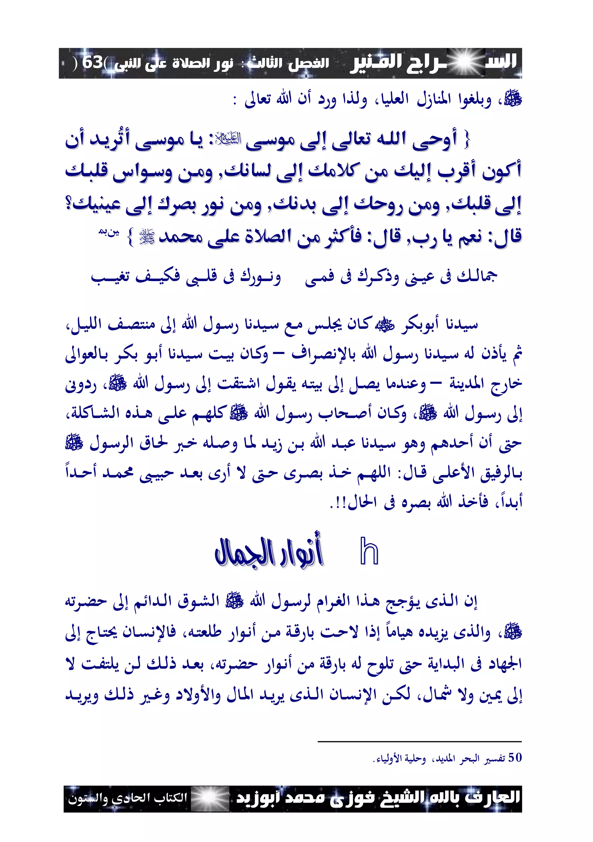 ‫السـ‬‫ــــــــ‬‫املـنري‬ ‫راج‬‫ال‬ ‫الفصل‬‫ثالث‬:‫الصالة‬ ‫نور‬‫النبى‬ ‫على‬(63)
‫ف‬ ‫الشيخ‬ ‫باهلل‬ ‫العارف‬‫أبوزيد‬ ‫حممد‬ ‫وزى‬‫والستون‬ ‫احلادى‬ ‫الكتاب‬
‫العلي‬ ‫زل‬ ‫املن‬ ‫ا‬ ‫وبلب‬ ،‫ع‬ ‫هللا‬ ‫أن‬ ‫ا‬‫و‬ ‫ولتا‬ ،:
{{‫موساى‬ ‫إ‬ ‫تعا‬ ‫اللاه‬ ‫أوحى‬‫موساى‬ ‫إ‬ ‫تعا‬ ‫اللاه‬ ‫أوحى‬‫أن‬ ‫ياد‬ ُ‫ت‬‫أ‬ ‫موساى‬ ‫ياا‬ :‫أن‬ ‫ياد‬ ُ‫ت‬‫أ‬ ‫موساى‬ ‫ياا‬ :
‫للباك‬ ‫وساواس‬ ‫وما‬ ,‫لسانك‬ ‫إ‬ ‫كالمك‬ ‫م‬ ‫إليك‬ ‫ب‬ ‫أل‬ ‫أكون‬‫للباك‬ ‫وساواس‬ ‫وما‬ ,‫لسانك‬ ‫إ‬ ‫كالمك‬ ‫م‬ ‫إليك‬ ‫ب‬ ‫أل‬ ‫أكون‬
‫عين‬ ‫إ‬ ‫بص‬ ‫نور‬ ‫وم‬ ,‫بدنك‬ ‫إ‬ ‫روحك‬ ‫وم‬ ,‫للبك‬ ‫إ‬‫عين‬ ‫إ‬ ‫بص‬ ‫نور‬ ‫وم‬ ,‫بدنك‬ ‫إ‬ ‫روحك‬ ‫وم‬ ,‫للبك‬ ‫إ‬‫يك‬‫يك‬
‫حممد‬ ‫على‬ ‫الصال‬ ‫م‬ ‫فوكث‬ :‫لال‬ ,‫رب‬ ‫يا‬ ‫نعم‬ :‫لال‬‫حممد‬ ‫على‬ ‫الصال‬ ‫م‬ ‫فوكث‬ :‫لال‬ ,‫رب‬ ‫يا‬ ‫نعم‬ :‫لال‬}}5500
‫نى‬‫ن‬‫م‬‫ف‬ ‫ىف‬ ‫نرل‬‫ن‬‫ك‬ ‫و‬ ‫ن‬‫ن‬‫ي‬‫ع‬ ‫ىف‬ ‫ن‬‫ن‬‫ل‬ ‫مج‬‫نب‬‫ن‬‫ن‬‫ن‬‫ي‬‫ب‬ ‫ن‬‫ن‬‫ن‬‫ن‬‫ي‬‫فك‬ ،‫ن‬‫ن‬‫ن‬‫ن‬‫ل‬‫ق‬ ‫ىف‬ ‫ل‬ ‫ن‬‫ن‬‫ن‬‫ن‬‫د‬‫و‬
‫بكر‬ ‫أب‬ ‫سيدد‬،‫نل‬‫ي‬‫الل‬ ‫ن‬‫ص‬‫منت‬ ‫هللا‬ ‫ل‬ ‫ن‬‫س‬ ‫نيدد‬‫س‬ ‫نا‬‫م‬ ‫نس‬‫ل‬ ‫ن‬ ‫ن‬‫ك‬
‫اف‬‫ر‬‫ن‬‫ص‬‫عد‬ ‫ب‬ ‫هللا‬ ‫ل‬ ‫ن‬‫س‬ ‫نيدد‬‫س‬ ‫لل‬ ‫ن‬ ‫يأ‬ ‫مث‬–‫لع‬ ‫ن‬‫ب‬ ‫نر‬‫ك‬‫ب‬ ‫ن‬‫ب‬‫أ‬ ‫نيدد‬‫س‬ ‫نت‬‫ي‬‫ب‬ ‫ن‬ ‫ن‬‫ك‬‫و‬‫ا‬
‫املديني‬ ‫ج‬ ‫خ‬–‫و‬‫هللا‬ ‫ل‬ ‫ن‬‫س‬ ‫ت‬ ‫نت‬‫ر‬‫ا‬ ‫ل‬ ‫ن‬ ‫ي‬ ‫نل‬‫ت‬‫بي‬ ‫نل‬‫ص‬‫ي‬ ‫عندم‬‫اول‬ ،
‫هللا‬ ‫ل‬ ‫ن‬‫ن‬‫س‬‫هللا‬ ‫ل‬ ‫ن‬‫ن‬‫س‬ ‫ب‬ ‫نح‬‫ن‬‫مل‬‫أ‬ ‫ن‬ ‫ن‬‫ن‬‫ك‬‫و‬ ،،‫كلي‬‫ن‬‫ن‬‫ل‬‫ال‬ ‫نته‬‫ن‬‫ه‬ ‫نى‬‫ن‬‫ل‬‫ع‬ ‫ن‬‫ن‬‫ه‬‫كل‬
‫ل‬ ‫ن‬‫س‬‫الر‬ ‫ق‬ ‫ن‬‫حل‬ ‫ني‬‫خ‬ ‫نلل‬‫مل‬‫و‬ ‫ن‬‫مل‬ ‫ند‬‫ي‬‫ز‬ ‫ن‬‫ب‬ ‫هللا‬ ‫ند‬‫ب‬‫ع‬ ‫نيدد‬‫س‬ ‫وه‬ ‫أمده‬ ‫أن‬ ‫م‬
‫إل‬‫ا‬‫ند‬‫ن‬‫م‬‫أ‬ ‫ند‬‫ن‬‫م‬‫ا‬ ،‫ن‬‫ن‬‫ي‬‫مب‬ ‫ند‬‫ن‬‫ع‬‫ب‬ ‫أ‬ ‫ال‬ ‫ن‬‫ن‬‫م‬ ‫نر‬‫ن‬‫ص‬‫ب‬ ‫نت‬‫ن‬‫خ‬ ‫ن‬‫ن‬‫ه‬‫الل‬ :‫ل‬ ‫ن‬‫ن‬‫ق‬ ‫نى‬‫ن‬‫ل‬‫األع‬ ‫لرفيع‬ ‫ن‬‫ن‬‫ب‬
‫فأ‬ ،‫إل‬‫ا‬‫أبد‬. ‫ل‬ ‫احل‬ ‫ىف‬ ‫بصره‬ ‫هللا‬ ‫خت‬
h‫اجلمال‬ ‫أنوار‬‫اجلمال‬ ‫أنوار‬
‫هللا‬ ‫ل‬ ‫ن‬‫س‬‫لر‬ ‫ا‬‫ر‬‫ن‬‫ب‬‫ال‬ ‫نتا‬‫ه‬ ‫نلؤجج‬‫ي‬ ‫نت‬‫ل‬‫ا‬ ‫ن‬‫ل‬‫نر‬‫ء‬‫م‬ ‫ندا‬‫ل‬‫ا‬ ‫ق‬ ‫ن‬‫ل‬‫ال‬
‫ج‬‫ن‬‫ت‬‫حي‬ ‫ن‬ ‫ن‬‫ق‬‫عد‬ ‫ف‬ ،‫نل‬‫ت‬‫لع‬ ‫ا‬ ‫ن‬‫د‬‫أ‬ ‫ن‬‫م‬ ‫ني‬‫ق‬ ‫ب‬ ‫نت‬‫م‬‫ال‬ ‫ا‬ ‫إل‬‫م‬ ‫هي‬ ‫يده‬‫ز‬‫ي‬ ‫الت‬‫و‬ ،
‫ند‬‫ع‬‫ب‬ ،‫ل‬‫نر‬‫ء‬‫م‬ ‫ا‬ ‫ن‬‫د‬‫أ‬ ‫م‬ ‫قي‬ ‫ب‬ ‫لل‬ ‫ح‬ ‫ل‬ ‫م‬ ‫البدايي‬ ‫ىف‬ ‫ا‬ ‫اجله‬‫ال‬ ‫نت‬َ‫يلت‬ ‫ن‬‫ل‬ ‫ن‬‫ل‬
‫وال‬ ‫نني‬‫ن‬‫و‬ ‫األوالا‬‫و‬ ‫ل‬ ‫ن‬‫مل‬‫ا‬ ‫ند‬‫ي‬‫ر‬‫ي‬ ‫نت‬‫ن‬‫ل‬‫ا‬ ‫ن‬ ‫ن‬‫ق‬‫اعد‬ ‫ن‬‫ن‬‫ك‬‫ل‬ ،‫ل‬‫ند‬‫ن‬‫ي‬‫ر‬‫وي‬ ‫ن‬‫ل‬ ‫ن‬‫ن‬‫غ‬
50‫املديد‬ ‫البحر‬ ‫َق‬‫ت‬ ‫لي‬‫و‬‫األ‬ ‫ومليي‬ ،.
 