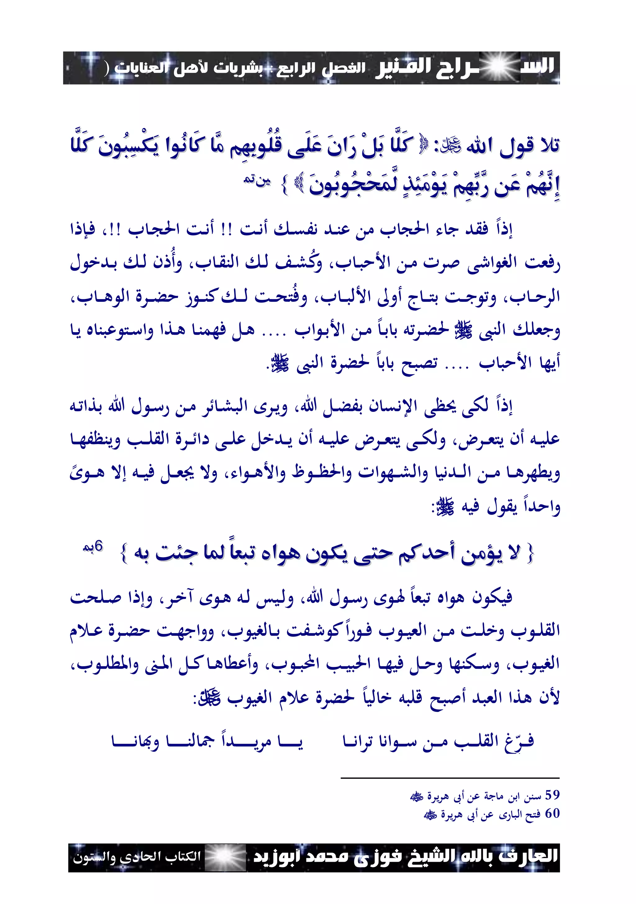 ‫السـ‬‫ــــــــ‬‫املـنري‬ ‫راج‬‫ال‬ ‫الفصل‬‫رابع‬:‫العنايات‬ ‫ألهل‬ ‫بشريات‬)
(77
‫ف‬ ‫الشيخ‬ ‫باهلل‬ ‫العارف‬‫أبوزيد‬ ‫حممد‬ ‫وزى‬‫والستون‬ ‫احلادى‬ ‫الكتاب‬
‫اهلل‬ ‫لول‬ ‫تال‬‫اهلل‬ ‫لول‬ ‫تال‬::‫َّا‬‫َل‬‫ك‬ َ‫ن‬‫ُو‬‫ب‬ِ‫س‬ْ‫ك‬َ‫ي‬ ‫ُوا‬‫ن‬‫َا‬‫ك‬ ‫َّا‬‫م‬ ‫ِم‬‫ه‬ِ‫ب‬‫ُو‬‫ل‬ُ‫ل‬ ‫َى‬‫ل‬َ‫ع‬ َ‫ن‬‫َا‬‫ر‬ ْ‫ل‬َ‫ب‬ ‫َّا‬‫َل‬‫ك‬‫َّا‬‫َل‬‫ك‬ َ‫ن‬‫ُو‬‫ب‬ِ‫س‬ْ‫ك‬َ‫ي‬ ‫ُوا‬‫ن‬‫َا‬‫ك‬ ‫َّا‬‫م‬ ‫ِم‬‫ه‬ِ‫ب‬‫ُو‬‫ل‬ُ‫ل‬ ‫َى‬‫ل‬َ‫ع‬ َ‫ن‬‫َا‬‫ر‬ ْ‫ل‬َ‫ب‬ ‫َّا‬‫َل‬‫ك‬
َ‫ن‬‫ُو‬‫ب‬‫ُو‬‫ج‬ْ‫ح‬َ‫م‬َّ‫ل‬ ٍ‫ذ‬ِ‫ئ‬َ‫م‬ْ‫و‬َ‫ي‬ ْ‫م‬ِ‫ه‬ِّ‫َّب‬‫ر‬ َ‫ع‬ ْ‫م‬ُ‫ه‬َّ‫ِن‬‫إ‬َ‫ن‬‫ُو‬‫ب‬‫ُو‬‫ج‬ْ‫ح‬َ‫م‬َّ‫ل‬ ٍ‫ذ‬ِ‫ئ‬َ‫م‬ْ‫و‬َ‫ي‬ ْ‫م‬ِ‫ه‬ِّ‫َّب‬‫ر‬ َ‫ع‬ ْ‫م‬ُ‫ه‬َّ‫ِن‬‫إ‬}}5599
‫إل‬‫ا‬‫م‬ ‫ب‬ ‫احل‬ ‫ت‬ ‫ج‬ ‫د‬ ‫ف‬‫ند‬‫ن‬‫ع‬‫ن‬‫ق‬َ‫د‬‫نت‬‫د‬‫أ‬‫ب‬ ‫ن‬ ‫احل‬ ‫نت‬‫د‬‫أ‬‫ا‬ ‫نإ‬‫ف‬ ،
‫ل‬ ‫ندخ‬‫ب‬ ‫ن‬‫ل‬ ‫ن‬ ‫أ‬‫و‬ ،‫ب‬ ‫ن‬ ‫الن‬ ‫ن‬‫ل‬ ‫ن‬‫ل‬‫ك‬‫و‬ ،‫ب‬ ‫ن‬‫ب‬‫األم‬ ‫ن‬‫م‬ ‫ملر‬ ‫ارى‬ ‫الب‬ ‫فعت‬
،‫ب‬ ‫ن‬‫ن‬‫ن‬‫ه‬ ‫ال‬ ‫نرة‬‫ن‬‫ء‬‫م‬ ‫ز‬ ‫ن‬‫ن‬‫ن‬‫ك‬ ‫ن‬‫ن‬‫ن‬‫ل‬ ‫نت‬‫ن‬‫ح‬‫ت‬‫وف‬ ،‫ب‬ ‫ن‬‫ن‬‫ب‬‫األل‬ ‫أو‬ ‫ج‬‫ن‬‫ن‬‫ن‬‫ت‬‫ب‬ ‫نت‬‫ن‬‫ج‬ ‫و‬ ،‫ب‬ ‫ن‬‫ن‬‫م‬‫الر‬
،‫الن‬ ‫وجعل‬‫اب‬ ‫ن‬‫ب‬‫األ‬ ‫ن‬‫م‬ ‫إل‬‫ن‬‫ب‬ ‫ب‬ ‫ل‬‫نر‬‫ء‬‫حل‬‫ه‬ ‫عبن‬ ‫نت‬‫س‬‫ا‬‫و‬ ‫نتا‬‫ه‬ ‫ن‬‫ن‬‫فهم‬ ‫نل‬‫ه‬ ....‫ن‬‫ي‬
.... ‫ب‬ ‫األمب‬ ‫أيه‬،‫الن‬ ‫حلءرة‬ ‫إل‬‫ب‬ ‫ب‬ ‫صبح‬.
‫إل‬‫ا‬‫ى‬ ‫حي‬ ‫لكى‬‫نل‬ ‫بتا‬ ‫هللا‬ ‫ل‬ ‫ن‬‫س‬ ‫ن‬‫م‬ ‫ر‬ ‫ن‬‫ل‬‫الب‬ ‫نر‬‫ي‬‫و‬ ،‫هللا‬ ‫نل‬‫ء‬َ‫ب‬ ‫ن‬ ‫اعدق‬
‫ن‬‫ن‬‫ه‬َ ‫وين‬ ‫نب‬‫ن‬‫ل‬ ‫ال‬ ‫نرة‬‫ن‬ ‫اا‬ ‫نى‬‫ن‬‫ل‬‫ع‬ ‫ندخل‬‫ن‬‫ي‬ ‫أن‬ ‫نل‬‫ن‬‫ي‬‫عل‬ ‫نرض‬‫ن‬‫ع‬‫يت‬ ‫نى‬‫ن‬‫ك‬‫ول‬ ،‫نرض‬‫ن‬‫ع‬‫يت‬ ‫أن‬ ‫نل‬‫ن‬‫ي‬‫عل‬
‫إل‬ ‫ن‬‫ن‬‫ن‬‫ه‬ ‫ال‬ ‫نل‬‫ن‬‫ي‬‫ف‬ ‫نل‬‫ن‬‫ع‬ ‫وال‬ ،‫ات‬ ‫ن‬‫ن‬‫ه‬‫األ‬‫و‬ ‫ن‬‫ن‬‫ن‬ ‫احل‬‫و‬ ‫ا‬ ‫نه‬‫ن‬‫ل‬‫ال‬‫و‬ ‫نددي‬‫ن‬‫ل‬‫ا‬ ‫ن‬‫ن‬‫م‬ ‫ن‬‫ن‬‫ه‬‫هر‬ ‫وي‬
‫امد‬‫و‬‫إل‬‫ا‬‫فيل‬ ‫ل‬ ‫ي‬:
{{‫به‬ ‫جئك‬ ‫ملا‬ ‫تبعا‬ ‫هوايف‬ ‫يكون‬ ‫حتى‬ ‫أحدكم‬ ‫يؤم‬ ‫ال‬‫به‬ ‫جئك‬ ‫ملا‬ ‫تبعا‬ ‫هوايف‬ ‫يكون‬ ‫حتى‬ ‫أحدكم‬ ‫يؤم‬ ‫ال‬}}6600
‫ن‬ ‫فيك‬‫نلحت‬‫مل‬ ‫ا‬ ‫و‬ ،‫نر‬‫خ‬‫آ‬ ‫ن‬‫ه‬ ‫نل‬‫ل‬ ‫نيس‬‫ل‬‫و‬ ،‫هللا‬ ‫ل‬ ‫ن‬‫س‬ ‫ن‬‫هل‬ ‫إل‬‫بع‬ ‫اه‬ ‫ه‬
‫ن‬‫ن‬‫ع‬ ‫نرة‬‫ن‬‫ء‬‫م‬ ‫نت‬‫ن‬‫ه‬‫اج‬‫و‬‫و‬ ،‫ب‬ ‫لبي‬ ‫ن‬‫ن‬‫ب‬ ‫نَت‬‫ن‬‫ر‬ ‫ك‬‫إل‬‫ا‬ ‫ن‬‫ن‬‫ف‬ ‫ب‬ ‫ن‬‫ن‬‫ي‬‫الع‬ ‫ن‬‫ن‬‫م‬ ‫نت‬‫ن‬‫ل‬‫وخ‬ ‫ب‬ ‫ن‬‫ن‬‫ل‬ ‫ال‬
،‫ب‬ ‫ن‬‫ن‬‫ل‬ ‫امل‬‫و‬ ‫ن‬‫ن‬‫مل‬‫ا‬ ‫نل‬‫ن‬‫ك‬ ‫ن‬‫ن‬‫ه‬ ‫أع‬‫و‬ ،‫ب‬ ‫ن‬‫ن‬‫ب‬‫ام‬ ‫نب‬‫ن‬‫ي‬‫احلب‬ ‫ن‬‫ن‬‫ه‬‫في‬ ‫نل‬‫ن‬‫م‬‫و‬ ‫نكنه‬‫ن‬‫س‬‫و‬ ،‫ب‬ ‫ن‬‫ي‬‫الب‬
‫ب‬ ‫البي‬ ‫ع‬ ‫حلءرة‬ ‫إل‬‫لي‬ ‫خ‬ ‫قلبل‬ ‫أملبح‬ ‫العبد‬ ‫هتا‬ ‫ألن‬:
‫ه‬‫نر‬‫ن‬‫ن‬‫ف‬‫اد‬ ‫ن‬‫ن‬‫ن‬‫س‬ ‫ن‬‫ن‬‫ن‬‫م‬ ‫نب‬‫ن‬‫ن‬‫ل‬ ‫ال‬ ‫غ‬‫ن‬‫ن‬‫ن‬‫د‬‫ا‬‫ر‬‫ن‬‫ن‬‫ن‬‫ن‬‫ن‬‫ن‬‫ن‬‫ن‬‫د‬ ‫وف‬ ‫ن‬‫ن‬‫ن‬‫ن‬‫ن‬‫ن‬‫ن‬‫ن‬‫ن‬‫ل‬ ‫مج‬ ‫إل‬‫ا‬‫ند‬‫ن‬‫ن‬‫ن‬‫ن‬‫ن‬‫ن‬‫ن‬‫ي‬‫ر‬‫م‬ ‫ن‬‫ن‬‫ن‬‫ن‬‫ن‬‫ن‬‫ن‬‫ن‬‫ي‬
59‫يرة‬‫ر‬‫ه‬ ‫أىب‬ ‫ع‬ ‫جي‬ ‫م‬ ‫اب‬ ‫سن‬
60‫يرة‬‫ر‬‫ه‬ ‫أىب‬ ‫ع‬ ‫الب‬ ‫فتح‬
 