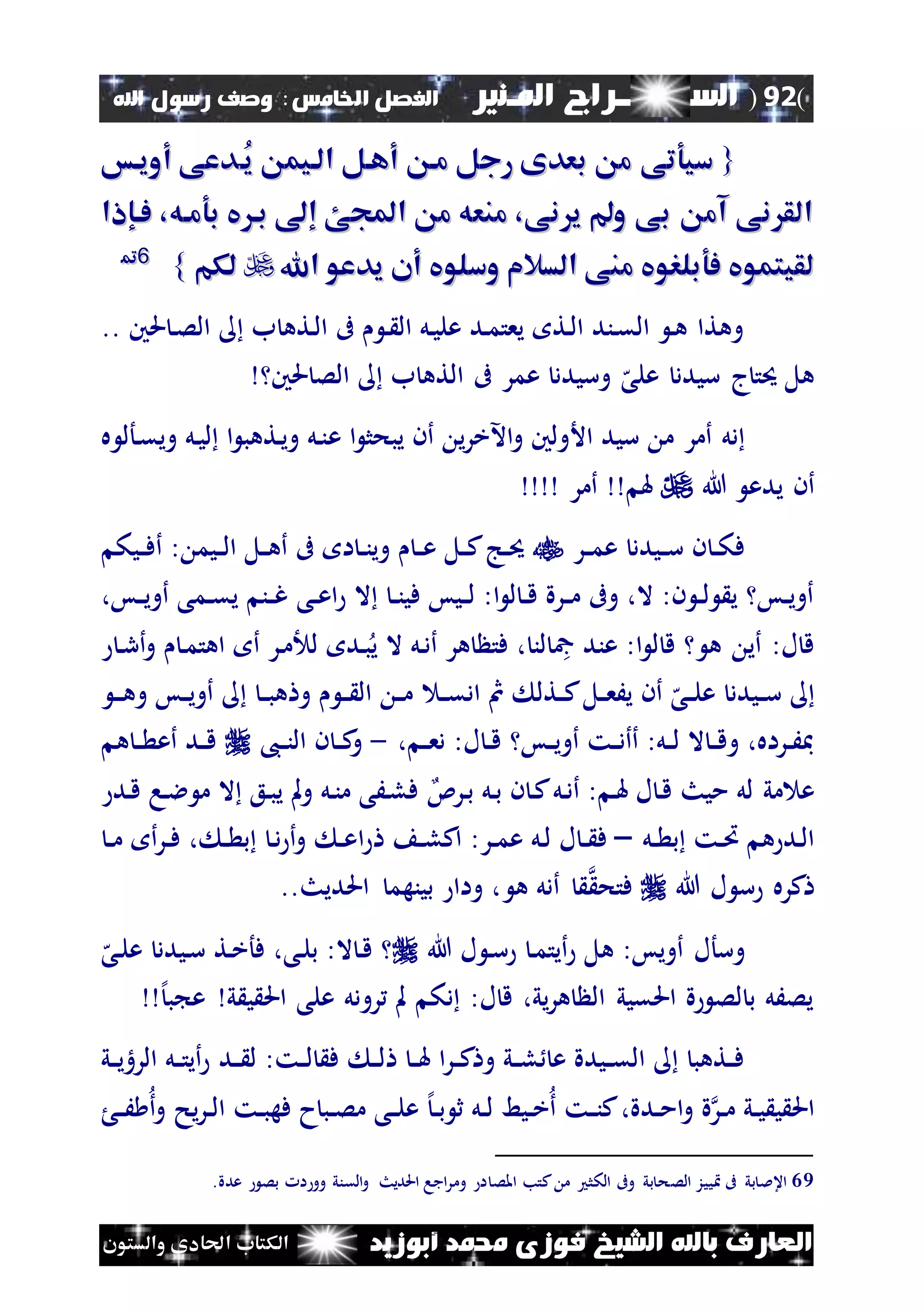 (92)‫الس‬‫ــ‬‫ـ‬‫ــــــ‬‫املـنري‬ ‫راج‬‫ا‬ ‫الفصل‬‫خلامس‬:‫اهلل‬ ‫رسول‬ ‫وصف‬
‫أبوزيد‬ ‫حممد‬ ‫فوزى‬ ‫الشيخ‬ ‫باهلل‬ ‫العارف‬‫والستون‬ ‫احلادى‬ ‫الكتاب‬
{{‫ُا‬‫ي‬ ‫الايم‬ ‫أهال‬ ‫ما‬ ‫رجل‬ ‫بعدى‬ ‫م‬ ‫سيوتى‬‫ُا‬‫ي‬ ‫الايم‬ ‫أهال‬ ‫ما‬ ‫رجل‬ ‫بعدى‬ ‫م‬ ‫سيوتى‬‫أوياس‬ ‫دعى‬‫أوياس‬ ‫دعى‬
‫فاإاا‬ ،‫بوماه‬ ‫يف‬ ‫با‬ ‫إ‬ ‫اجملئ‬ ‫م‬ ‫منعه‬ ،‫نى‬ ‫ي‬ ‫و‬ ‫بى‬ ‫آم‬ ‫نى‬ ‫الق‬‫فاإاا‬ ،‫بوماه‬ ‫يف‬ ‫با‬ ‫إ‬ ‫اجملئ‬ ‫م‬ ‫منعه‬ ،‫نى‬ ‫ي‬ ‫و‬ ‫بى‬ ‫آم‬ ‫نى‬ ‫الق‬
‫اهلل‬ ‫يدعو‬ ‫أن‬ ‫وسلويف‬ ‫السالم‬ ‫منى‬ ‫فوبلرويف‬ ‫لقيتمويف‬‫اهلل‬ ‫يدعو‬ ‫أن‬ ‫وسلويف‬ ‫السالم‬ ‫منى‬ ‫فوبلرويف‬ ‫لقيتمويف‬‫لكم‬‫لكم‬}}6699
‫حلني‬ ‫ن‬‫ص‬‫ال‬ ‫ب‬ ‫نته‬‫ل‬‫ا‬ ‫ىف‬ ‫ن‬ ‫ال‬ ‫نل‬‫ي‬‫عل‬ ‫ند‬‫م‬‫يعت‬ ‫نت‬‫ل‬‫ا‬ ‫نند‬‫ق‬‫ال‬ ‫ن‬‫ه‬ ‫وهتا‬..
‫حلني‬ ‫الص‬ ‫ب‬ ‫الته‬ ‫ىف‬ ‫عمر‬ ‫وسيدد‬ ‫ه‬‫على‬ ‫سيدد‬ ‫ج‬‫حيت‬ ‫هل‬
‫األ‬ ‫سيد‬ ‫م‬ ‫أمر‬ ‫دل‬‫ع‬ ‫ا‬ ‫يبحث‬ ‫أن‬ ‫ي‬‫ر‬‫اآلخ‬‫و‬ ‫ولني‬‫ه‬ ‫نأل‬‫ق‬‫وي‬ ‫نل‬‫ي‬‫ل‬ ‫ا‬ ‫نتهب‬‫ي‬‫و‬ ‫نل‬‫ن‬
‫يدع‬ ‫أن‬‫هللا‬‫هل‬‫أمر‬
‫نر‬‫ن‬‫م‬‫ع‬ ‫نيدد‬‫ن‬‫س‬ ‫ن‬ ‫ن‬‫ن‬‫ك‬‫ف‬‫نيك‬‫ن‬‫ف‬‫أ‬ : ‫نيم‬‫ن‬‫ل‬‫ا‬ ‫نل‬‫ن‬‫ه‬‫أ‬ ‫ىف‬ ‫ا‬ ‫ن‬‫ن‬‫ن‬‫وي‬ ‫ن‬‫ن‬‫ع‬ ‫نل‬‫ن‬‫ك‬‫نج‬‫ن‬‫حي‬
‫ن‬‫ن‬‫ع‬‫ا‬ ‫ال‬ ‫ن‬‫ن‬‫ن‬‫في‬ ‫نيس‬‫ن‬‫ل‬ :‫ا‬ ‫ل‬ ‫ن‬‫ن‬‫ق‬ ‫نرة‬‫ن‬‫م‬ ‫وىف‬ ،‫ال‬ :‫ن‬ ‫ن‬‫ن‬‫ل‬ ‫ي‬ ‫نس‬‫ن‬‫ي‬‫أو‬‫ى‬،‫نس‬‫ن‬‫ي‬‫أو‬ ‫نمى‬‫ن‬‫ق‬‫ي‬ ‫نن‬‫ن‬‫غ‬
‫ل‬ ‫ند‬‫ب‬‫ي‬ ‫ال‬ ‫نل‬‫د‬‫أ‬ ‫هر‬ ‫فت‬ ، ‫لن‬ ‫مج‬ ‫عند‬ :‫ا‬ ‫ل‬ ‫ق‬ ‫ه‬ ‫أي‬ :‫ل‬ ‫ق‬‫ن‬‫ر‬‫أ‬‫و‬ ‫ن‬‫م‬‫اهت‬ ‫أ‬ ‫نر‬‫م‬
‫ن‬‫ن‬‫س‬‫ن‬‫ن‬‫ق‬‫اد‬ ‫مث‬ ‫نتل‬‫ن‬‫ك‬‫نل‬‫ن‬‫ع‬َ‫ي‬ ‫أن‬ ‫ه‬‫نى‬‫ن‬‫ل‬‫ع‬ ‫يدد‬‫ن‬‫ن‬‫ن‬‫ه‬‫و‬ ‫نس‬‫ن‬‫ي‬‫أو‬ ‫ن‬‫ن‬‫ب‬‫ه‬ ‫و‬ ‫ن‬‫ن‬ ‫ال‬ ‫ن‬‫ن‬‫م‬
، ‫ن‬‫ن‬‫ع‬‫د‬ :‫ل‬ ‫ن‬‫ن‬‫ق‬ ‫نس‬‫ن‬‫ي‬‫أو‬ ‫نت‬‫ن‬‫د‬‫أأ‬ :‫نل‬‫ن‬‫ل‬ ‫ال‬ ‫ن‬‫ن‬‫ق‬‫و‬ ،‫نراه‬‫ن‬َ‫مب‬-،‫ن‬‫ن‬‫ن‬‫ال‬ ‫ن‬ ‫ن‬‫ن‬‫ك‬‫و‬‫ه‬ ‫ن‬‫ن‬ ‫أع‬ ‫ند‬‫ن‬‫ق‬
‫نرئ‬‫ب‬ ‫نل‬‫ب‬ ‫ن‬ ‫ن‬‫ك‬‫نل‬‫د‬‫أ‬ : ‫ن‬‫هل‬ ‫ل‬ ‫ن‬‫ق‬ ‫ميث‬ ‫لل‬ ‫مي‬ ‫ع‬‫ند‬‫ق‬ ‫نا‬‫ال‬ ‫م‬ ‫ال‬ ‫نع‬‫ب‬‫ي‬ ‫مل‬‫و‬ ‫نل‬‫ن‬‫م‬ ‫نَى‬‫ل‬‫ف‬
‫نل‬‫ن‬ ‫ب‬ ‫نت‬‫ن‬‫ُت‬ ‫ه‬ ‫ند‬‫ل‬‫ا‬–‫ا‬ ‫ن‬‫ن‬‫ل‬‫اك‬ :‫نر‬‫ن‬‫م‬‫ع‬ ‫نل‬‫ل‬ ‫ل‬ ‫ن‬‫ن‬ ‫ف‬‫ن‬‫ن‬‫م‬ ‫أ‬‫ر‬‫ن‬‫ن‬‫ف‬ ، ‫ن‬‫ن‬ ‫ب‬ ‫ن‬‫د‬ ‫أ‬‫و‬ ‫ن‬‫ن‬‫ع‬
‫هللا‬ ‫ل‬ ‫س‬ ‫كره‬‫فتح‬‫ه‬ ‫أدل‬..‫احلديث‬ ‫بينهم‬ ‫واا‬ ،
‫وسأل‬‫هللا‬ ‫ل‬ ‫ن‬‫س‬ ‫ن‬‫م‬‫أيت‬ ‫هل‬ :‫أويس‬‫ه‬‫نى‬‫ل‬‫ع‬ ‫نيدد‬‫س‬ ‫نت‬‫خ‬‫فأ‬ ،‫نى‬‫ل‬‫ب‬ :‫ال‬ ‫ن‬‫ق‬
‫ي‬ ‫ي‬ ‫احل‬ ‫على‬ ‫رودل‬ ‫مل‬ ‫دك‬ :‫ل‬ ‫ق‬ ،‫يي‬‫ر‬‫ه‬ ‫ال‬ ‫احلقيي‬ ‫ة‬ ‫لص‬ ‫ب‬ ‫يصَل‬‫إل‬‫ب‬ ‫ع‬
‫ا‬‫ر‬‫ن‬‫ن‬‫ك‬ ‫و‬ ‫ني‬‫ن‬‫ل‬ ‫ع‬ ‫نيدة‬‫ن‬‫ق‬‫ال‬ ‫نتهب‬‫ن‬‫ف‬‫ند‬‫ن‬ ‫ل‬ :‫نت‬‫ن‬‫ل‬ ‫ف‬ ‫ن‬‫ن‬‫ل‬ ‫ن‬‫ن‬‫هل‬‫ني‬‫ن‬‫ي‬‫الره‬ ‫نل‬‫ن‬‫ت‬‫أي‬
‫نر‬‫ن‬‫م‬ ‫ني‬‫ن‬‫ي‬ ‫ي‬ ‫احل‬‫ن‬‫ن‬َ ‫أ‬‫و‬ ‫يح‬‫ر‬‫ن‬‫ن‬‫ل‬‫ا‬ ‫نت‬‫ن‬‫ب‬‫فه‬ ‫ح‬‫نب‬‫ن‬‫ص‬‫م‬ ‫نى‬‫ن‬‫ل‬‫ع‬ ‫إل‬‫ن‬‫ن‬‫ب‬ ‫ث‬ ‫نل‬‫ن‬‫ل‬ ‫نيط‬‫ن‬‫خ‬‫أ‬ ‫نت‬‫ن‬‫ن‬‫ك‬،‫ندة‬‫ن‬‫م‬‫ا‬‫و‬ ‫ة‬
69‫الص‬ ‫ييز‬ ‫ىف‬ ‫بي‬ ‫اعمل‬.‫عدة‬ ‫بص‬ ‫ا‬ ‫وو‬ ‫القني‬‫و‬ ‫احلديث‬ ‫اجا‬‫ر‬‫وم‬ ‫ا‬ ‫املص‬ ‫كتب‬ ‫م‬ ‫الكث‬ ‫وىف‬ ‫بي‬ ‫ح‬
 