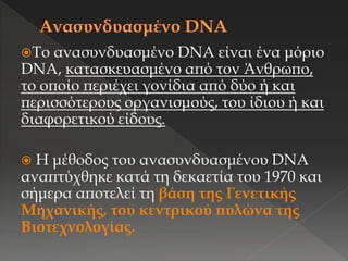 Το ανασυνδυασμένο DNA είναι ένα μόριο
DNA, κατασκευασμένο από τον Άνθρωπο,
το οποίο περιέχει γονίδια από δύο ή και
περισσότερους οργανισμούς, του ίδιου ή και
διαφορετικού είδους.
 Η μέθοδος του ανασυνδυασμένου DNA
αναπτύχθηκε κατά τη δεκαετία του 1970 και
σήμερα αποτελεί τη βάση της Γενετικής
Μηχανικής, του κεντρικού πυλώνα της
Βιοτεχνολογίας.
 