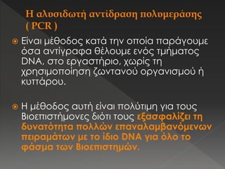  Είναι μέθοδος κατά την οποία παράγουμε
όσα αντίγραφα θέλουμε ενός τμήματος
DNA, στο εργαστήριο, χωρίς τη
χρησιμοποίηση ζωντανού οργανισμού ή
κυττάρου.
 Η μέθοδος αυτή είναι πολύτιμη για τους
Βιοεπιστήμονες διότι τους εξασφαλίζει τη
δυνατότητα πολλών επαναλαμβανόμενων
πειραμάτων με το ίδιο DNA για όλο το
φάσμα των Βιοεπιστημών.
 