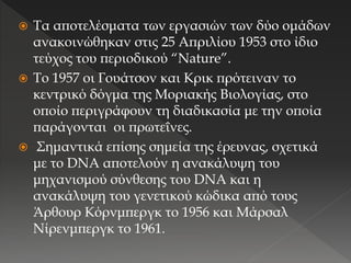  Τα αποτελέσματα των εργασιών των δύο ομάδων
ανακοινώθηκαν στις 25 Απριλίου 1953 στο ίδιο
τεύχος του περιοδικού “Nature”.
 Το 1957 οι Γουάτσον και Κρικ πρότειναν το
κεντρικό δόγμα της Μοριακής Βιολογίας, στο
οποίο περιγράφουν τη διαδικασία με την οποία
παράγονται οι πρωτεΐνες.
 Σημαντικά επίσης σημεία της έρευνας, σχετικά
με το DNA αποτελούν η ανακάλυψη του
μηχανισμού σύνθεσης του DNA και η
ανακάλυψη του γενετικού κώδικα από τους
Άρθουρ Κόρνμπεργκ το 1956 και Μάρσαλ
Νίρενμπεργκ το 1961.
 