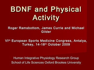 BDNF and PhysicalBDNF and Physical
ActivityActivity
Roger Ramsbottom, James Currie and MichaelRoger Ramsbottom, James Currie and Michael
GilderGilder
VIVIthth
European Sports Medicine Congress, Antalya,European Sports Medicine Congress, Antalya,
Turkey, 14-18Turkey, 14-18thth
October 2009October 2009
Human Integrative Physiology Research GroupHuman Integrative Physiology Research Group
School of Life Sciences Oxford Brookes UniversitySchool of Life Sciences Oxford Brookes University
 