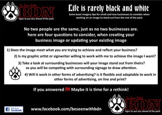BDNSigns to put you ahead of the pack
Be Seen With
Life is rarely black and white
No two people are the same, just as no two businesses are.
here are four ques ons to consider, when crea ng your
business image or upda ng your exis ng image
1) Does the image meet what you are trying to achieve and reﬂect your business?
2) Is my graphic ar st or signwriter willing to work with me to achieve the image I want?
3) Take a look at surrounding businesses will your image stand out from theirs?
as you will be compe ng with surrounding signage to draw a en on.
4) Will it work in other forms of adver sing? is it ﬂexible and adaptable to work in
other forms of adver sing, on line and print?
Some basic imagery ps for small and new businesses to consider when
working on an image to stand out from the rest of the pack
If you answered Maybe it is me for a rethink!NO
BDNSigns to put you ahead of the pack
Be Seen With
www.facebook.com/beseenwithbdn
 