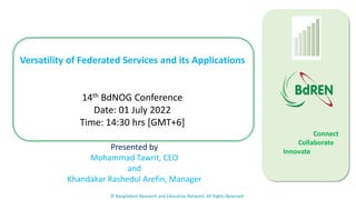 © Bangladesh Research and Education Network, All Rights Reserved
Connect
Collaborate
Innovate
0
100
Versatility of Federated Services and its Applications
14th BdNOG Conference
Date: 01 July 2022
Time: 14:30 hrs [GMT+6]
Presented by
Mohammad Tawrit, CEO
and
Khandakar Rashedul Arefin, Manager
 