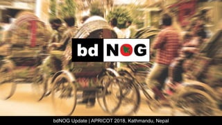 bdNOG Update | APRICOT 2018, Kathmandu, Nepal
 