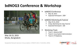 bdNOG3 Conference & Workshop
 bdNOG3 Conference
 May 18, 2015
 Expected Participant : 200+
 bdNOG3 Workshop & Tutorial
 May 19-23, 2014
 4 Days Workshop & 1 Day Tutorial
 Expected Participant : 100
 Workshop Track:
 Track 1: Advance BGP
 Track 2: Linux System Administration
 Track 3: IP Telephony
Bangladesh Network Operators Group Update | APRICOT 2015 | FUKUOKA, JAPAN
May 18-23, 2015
Dhaka, Bangladesh
 