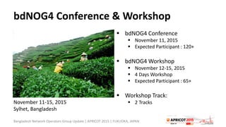 bdNOG4 Conference & Workshop
 bdNOG4 Conference
 November 11, 2015
 Expected Participant : 120+
 bdNOG4 Workshop
 November 12-15, 2015
 4 Days Workshop
 Expected Participant : 65+
 Workshop Track:
 2 Tracks
Bangladesh Network Operators Group Update | APRICOT 2015 | FUKUOKA, JAPAN
November 11-15, 2015
Sylhet, Bangladesh
 