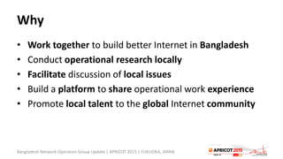 Why
• Work together to build better Internet in Bangladesh
• Conduct operational research locally
• Facilitate discussion of local issues
• Build a platform to share operational work experience
• Promote local talent to the global Internet community
Bangladesh Network Operators Group Update | APRICOT 2015 | FUKUOKA, JAPAN
 