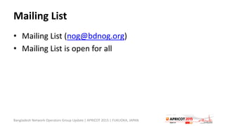 Mailing List
• Mailing List (nog@bdnog.org)
• Mailing List is open for all
Bangladesh Network Operators Group Update | APRICOT 2015 | FUKUOKA, JAPAN
 