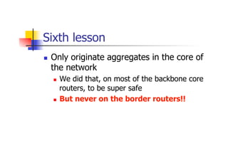 Sixth lesson
n  Only originate aggregates in the core of
the network
n  We did that, on most of the backbone core
router...