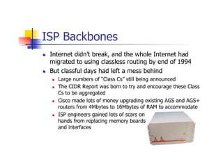 ISP Backbones
n  Internet didn’t break, and the whole Internet had
migrated to using classless routing by end of 1994
n ...