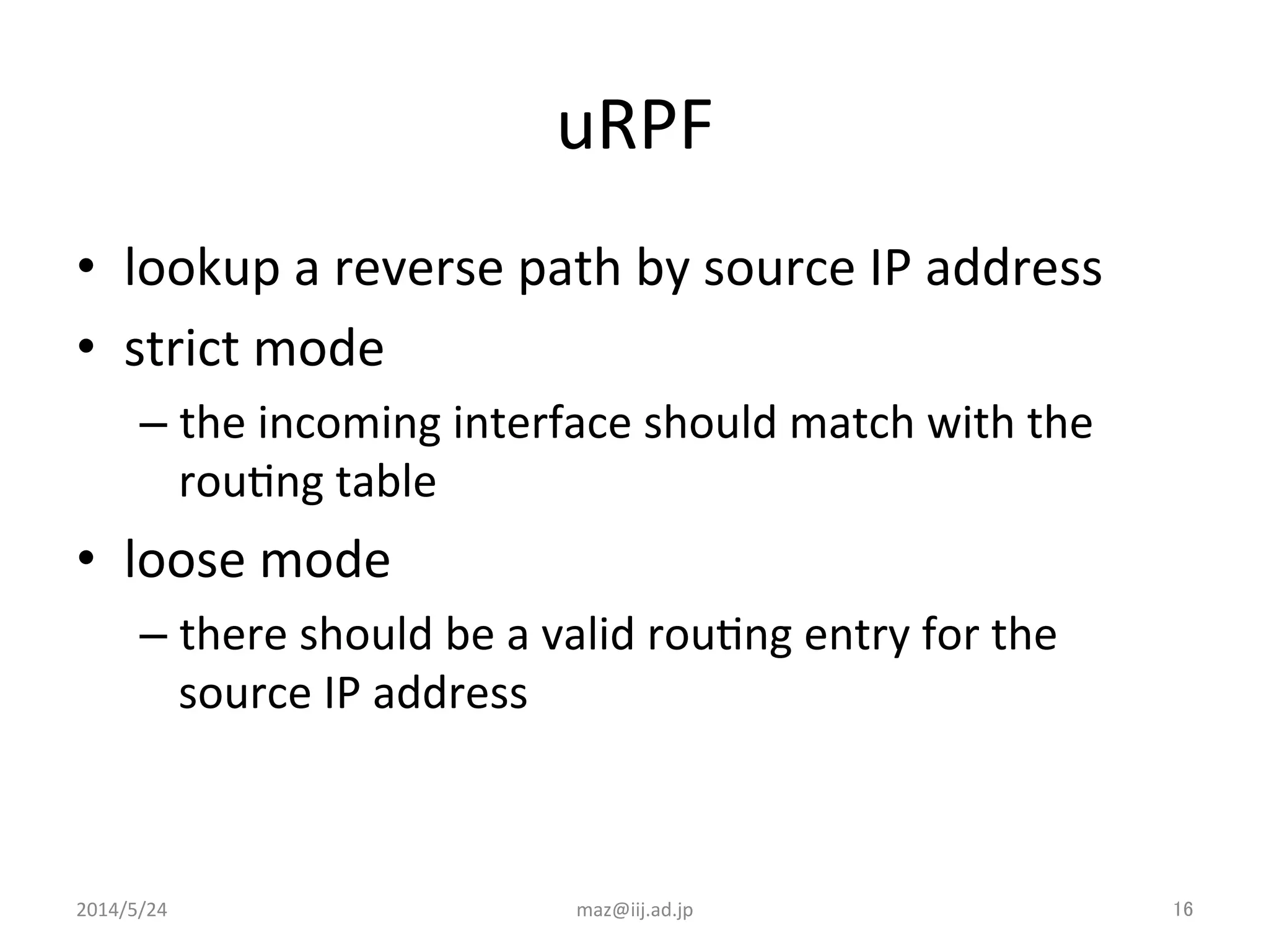 uRPF	
•  lookup	
  a	
  reverse	
  path	
  by	
  source	
  IP	
  address	
  	
  
•  strict	
  mode	
  
– the	
  incoming	
  interface	
  should	
  match	
  with	
  the	
  
rouIng	
  table	
  
•  loose	
  mode	
  
– there	
  should	
  be	
  a	
  valid	
  rouIng	
  entry	
  for	
  the	
  
source	
  IP	
  address	
  
2014/5/24	
 maz@iij.ad.jp	
 16	
 
