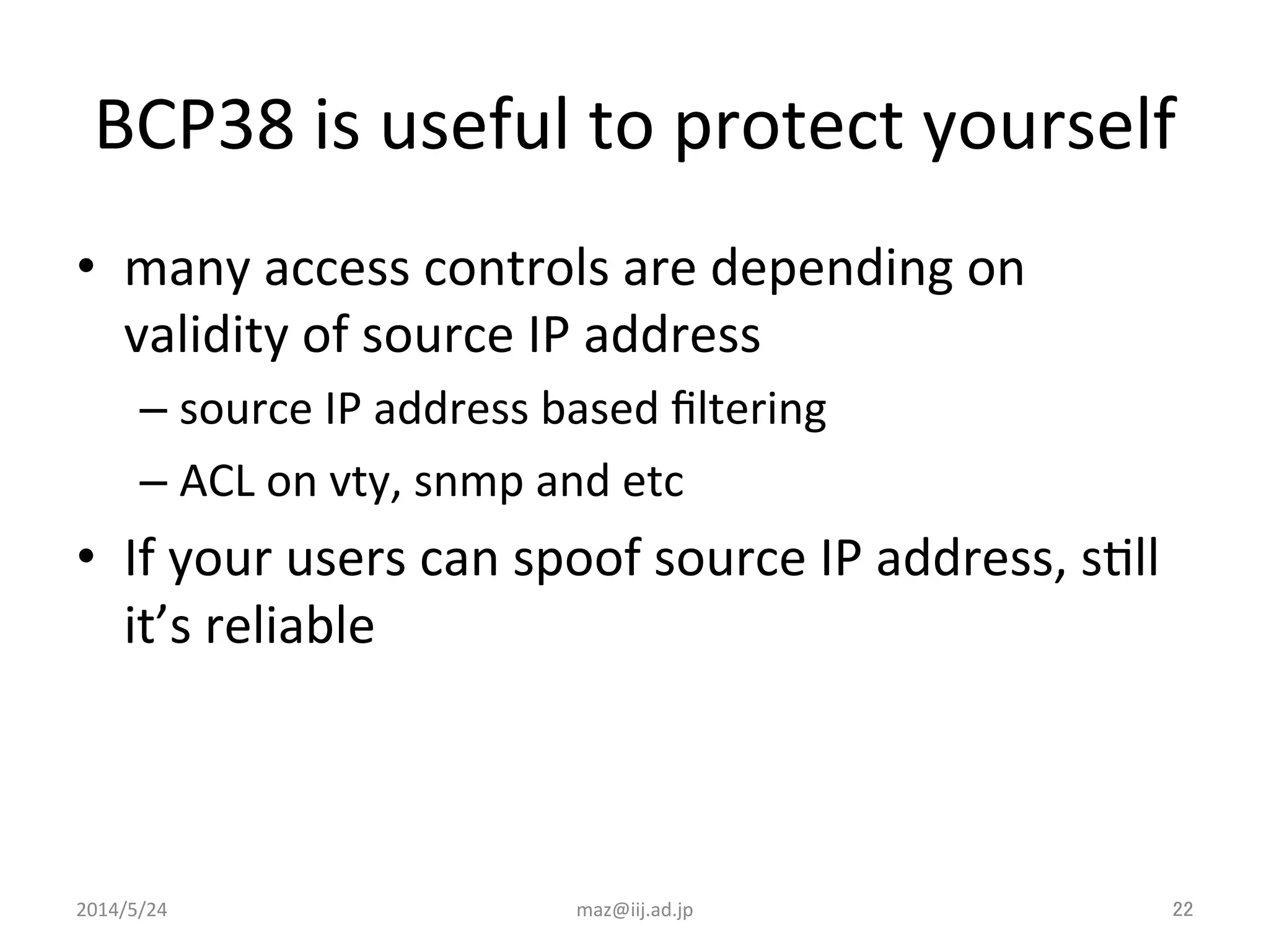 BCP38	
  is	
  useful	
  to	
  protect	
  yourself	
•  many	
  access	
  controls	
  are	
  depending	
  on	
  
validity	
  of	
  source	
  IP	
  address	
  
– source	
  IP	
  address	
  based	
  ﬁltering	
  
– ACL	
  on	
  vty,	
  snmp	
  and	
  etc	
  
•  If	
  your	
  users	
  can	
  spoof	
  source	
  IP	
  address,	
  sIll	
  
it’s	
  reliable	
  
2014/5/24	
 maz@iij.ad.jp	
 22	
 