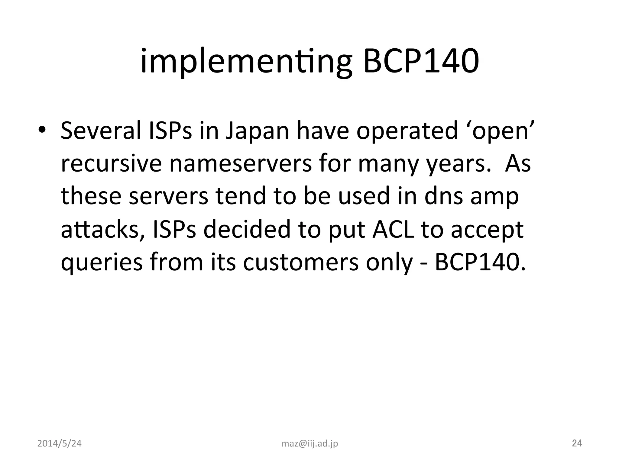 implemenIng	
  BCP140	
•  Several	
  ISPs	
  in	
  Japan	
  have	
  operated	
  ‘open’	
  
recursive	
  nameservers	
  for	
  many	
  years.	
  	
  As	
  
these	
  servers	
  tend	
  to	
  be	
  used	
  in	
  dns	
  amp	
  
aJacks,	
  ISPs	
  decided	
  to	
  put	
  ACL	
  to	
  accept	
  
queries	
  from	
  its	
  customers	
  only	
  -­‐	
  BCP140.	
  
	
maz@iij.ad.jp	
 24	
2014/5/24	
 