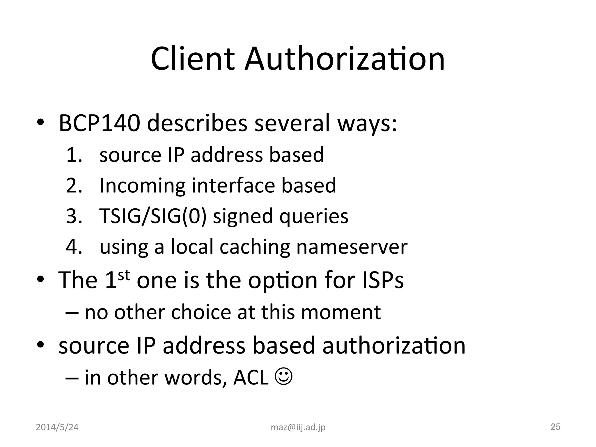 Client	
  AuthorizaIon	
•  BCP140	
  describes	
  several	
  ways:	
  
1.  source	
  IP	
  address	
  based	
  
2.  Incoming	
  interface	
  based	
  
3.  TSIG/SIG(0)	
  signed	
  queries	
  
4.  using	
  a	
  local	
  caching	
  nameserver	
  
•  The	
  1st	
  one	
  is	
  the	
  opIon	
  for	
  ISPs	
  
– no	
  other	
  choice	
  at	
  this	
  moment	
  
•  source	
  IP	
  address	
  based	
  authorizaIon	
  
– in	
  other	
  words,	
  ACL	
  J	
  
maz@iij.ad.jp	
 25	
2014/5/24	
 