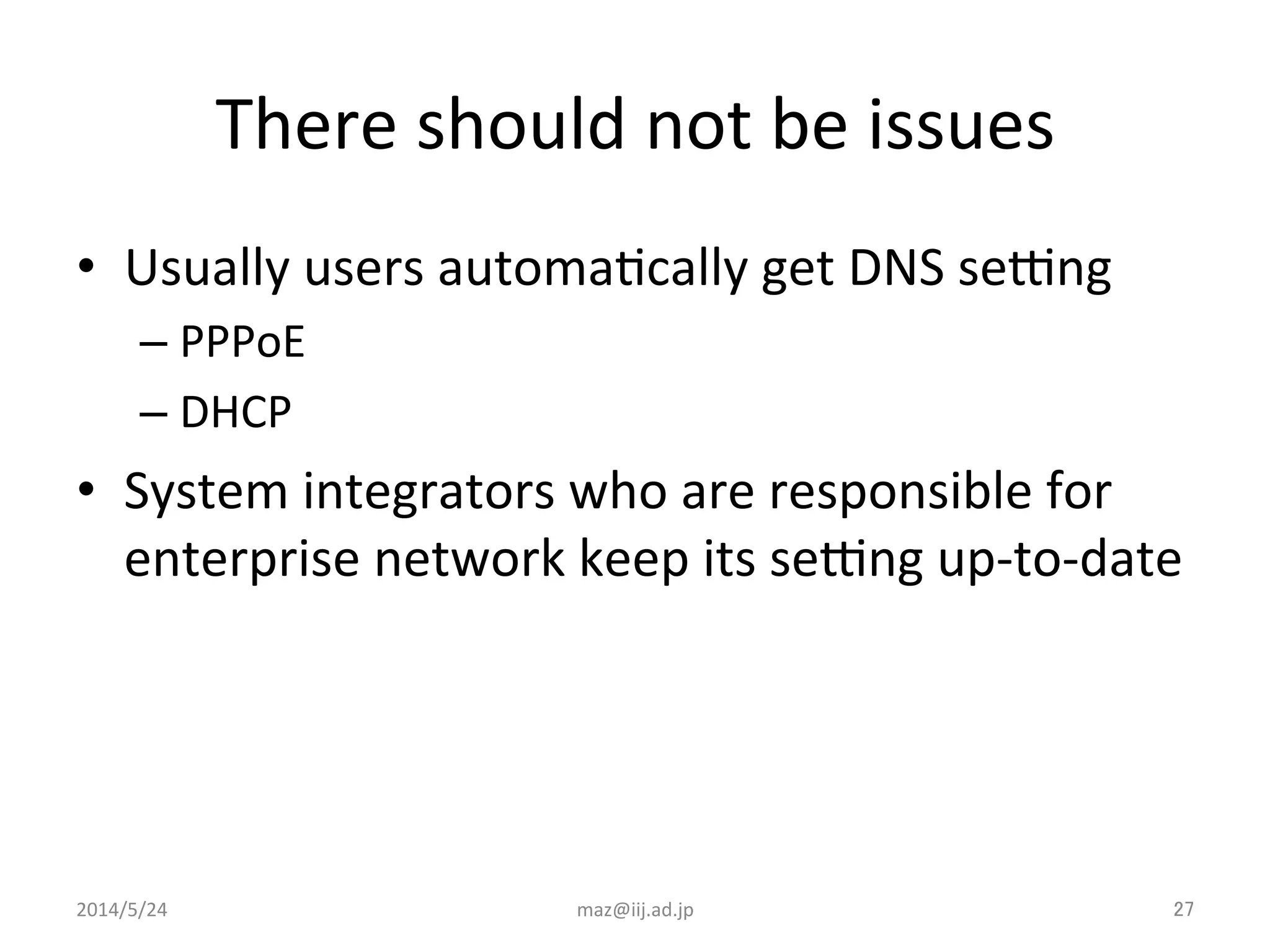 There	
  should	
  not	
  be	
  issues	
•  Usually	
  users	
  automaIcally	
  get	
  DNS	
  seyng	
  
– PPPoE	
  
– DHCP	
  
•  System	
  integrators	
  who	
  are	
  responsible	
  for	
  
enterprise	
  network	
  keep	
  its	
  seyng	
  up-­‐to-­‐date	
  
maz@iij.ad.jp	
 27	
2014/5/24	
 