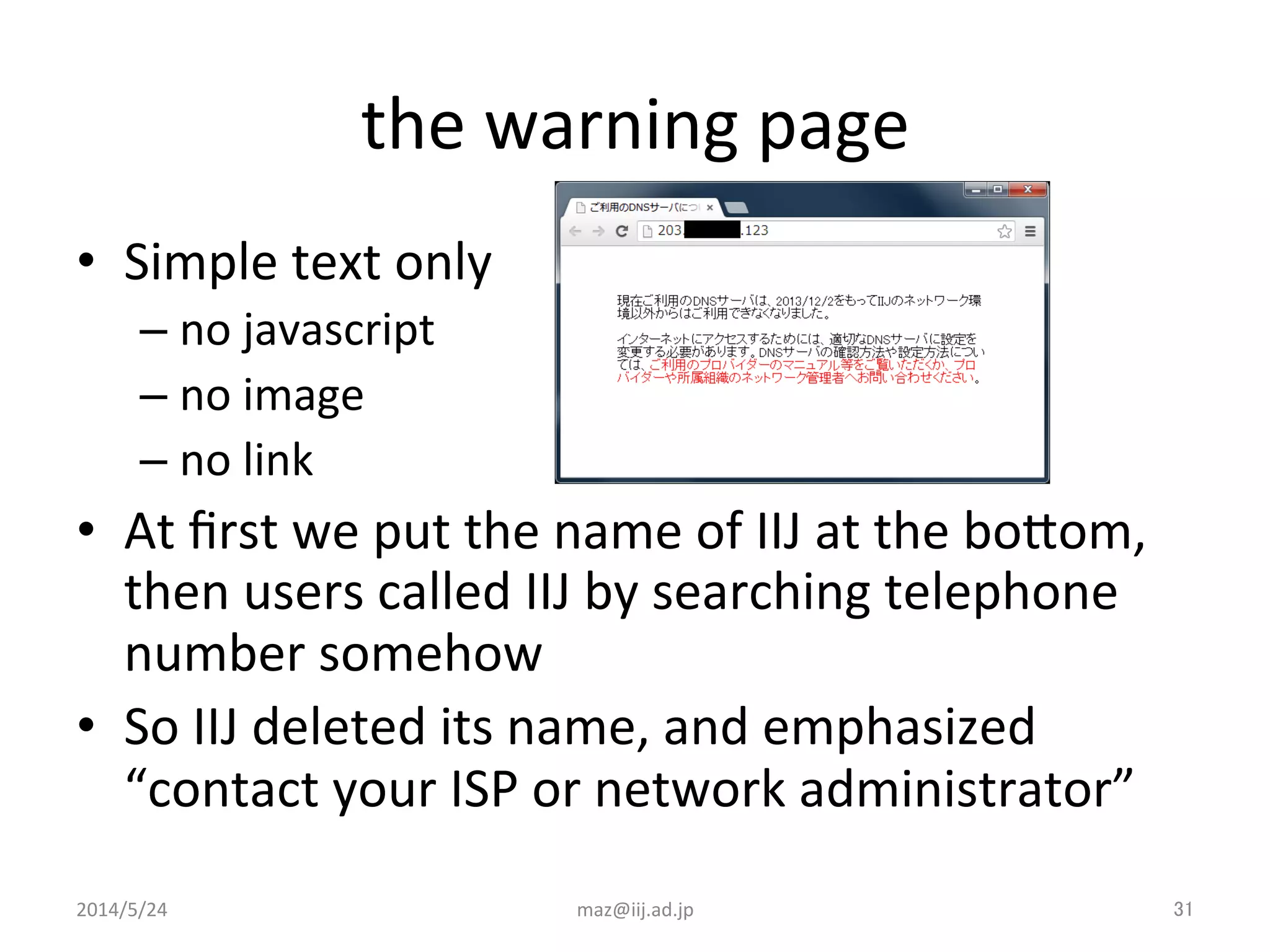 the	
  warning	
  page	
•  Simple	
  text	
  only	
  
– no	
  javascript	
  
– no	
  image	
  
– no	
  link	
  
•  At	
  ﬁrst	
  we	
  put	
  the	
  name	
  of	
  IIJ	
  at	
  the	
  boJom,	
  
then	
  users	
  called	
  IIJ	
  by	
  searching	
  telephone	
  
number	
  somehow	
  
•  So	
  IIJ	
  deleted	
  its	
  name,	
  and	
  emphasized	
  
“contact	
  your	
  ISP	
  or	
  network	
  administrator”	
  
maz@iij.ad.jp	
 31	
2014/5/24	
 