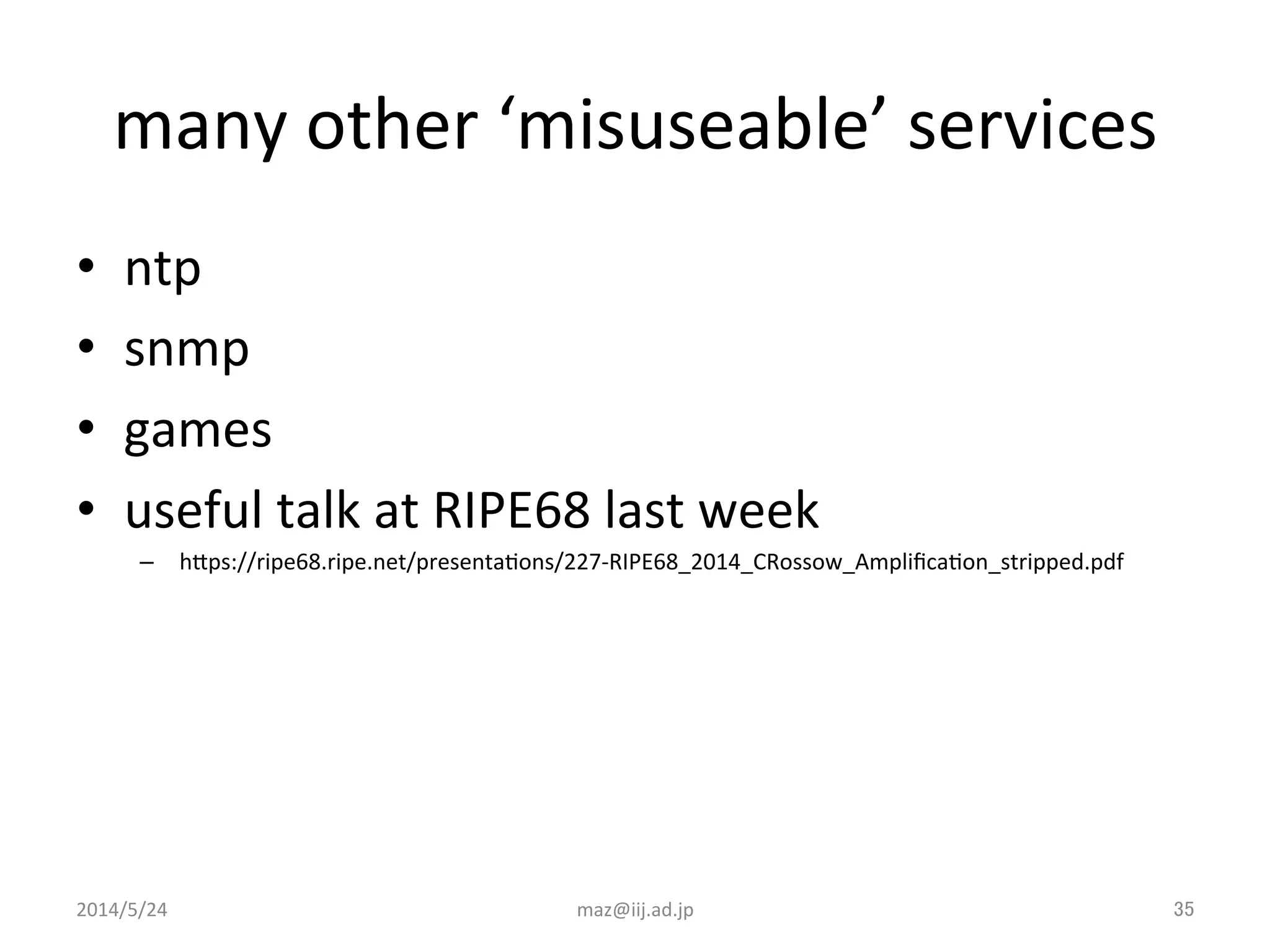 many	
  other	
  ‘misuseable’	
  services	
•  ntp	
  
•  snmp	
  
•  games	
  
•  useful	
  talk	
  at	
  RIPE68	
  last	
  week	
  
–  hJps://ripe68.ripe.net/presentaIons/227-­‐RIPE68_2014_CRossow_AmpliﬁcaIon_stripped.pdf	
  
2014/5/24	
 maz@iij.ad.jp	
 35	
 