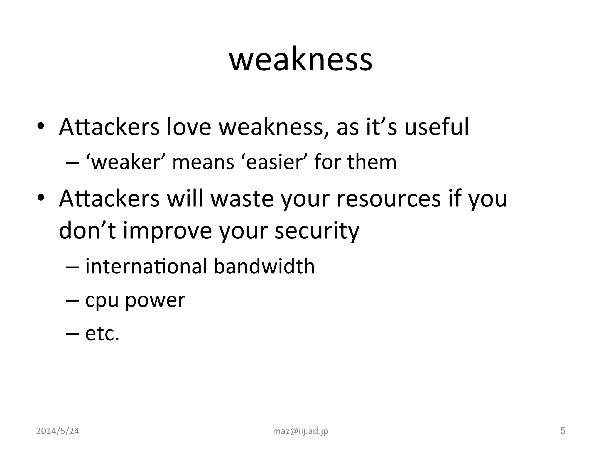 weakness	
•  AJackers	
  love	
  weakness,	
  as	
  it’s	
  useful	
  
– ‘weaker’	
  means	
  ‘easier’	
  for	
  them	
  
•  AJackers	
  will	
  waste	
  your	
  resources	
  if	
  you	
  
don’t	
  improve	
  your	
  security	
  
– internaIonal	
  bandwidth	
  
– cpu	
  power	
  
– etc.	
  
2014/5/24	
 maz@iij.ad.jp	
 5	
 