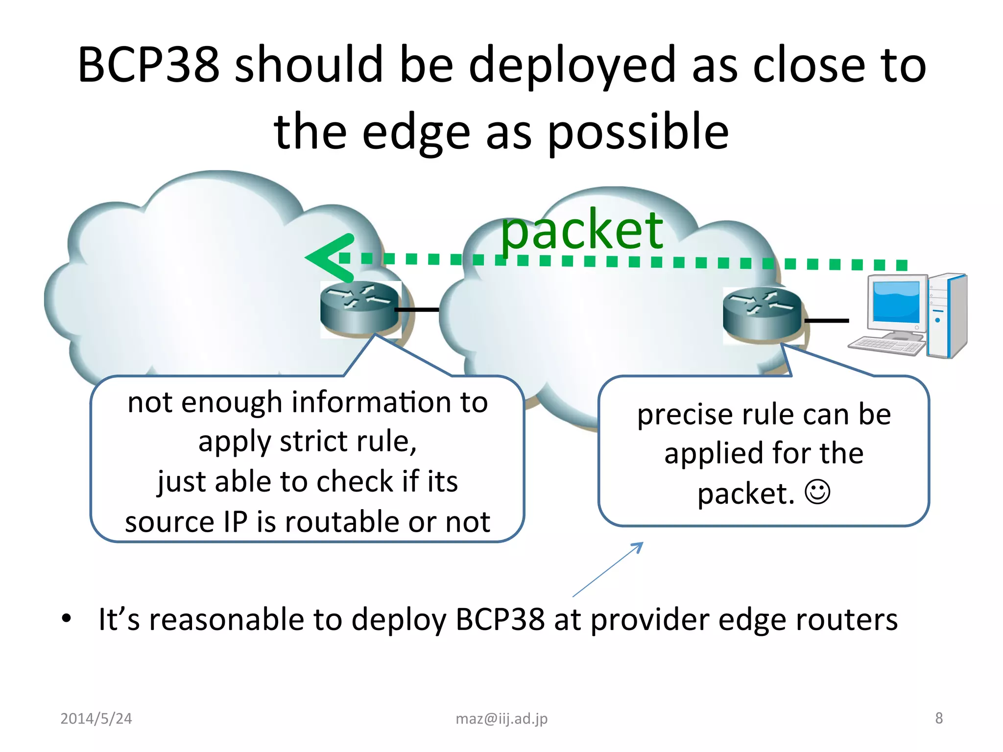 BCP38	
  should	
  be	
  deployed	
  as	
  close	
  to	
  
the	
  edge	
  as	
  possible	
•  It’s	
  reasonable	
  to	
  deploy	
  BCP38	
  at	
  provider	
  edge	
  routers	
  
precise	
  rule	
  can	
  be	
  
applied	
  for	
  the	
  
packet.	
  J	
  	
  
not	
  enough	
  informaIon	
  to	
  
apply	
  strict	
  rule,	
  
just	
  able	
  to	
  check	
  if	
  its	
  
source	
  IP	
  is	
  routable	
  or	
  not	
  
2014/5/24	
 maz@iij.ad.jp	
 8	
packet	
 