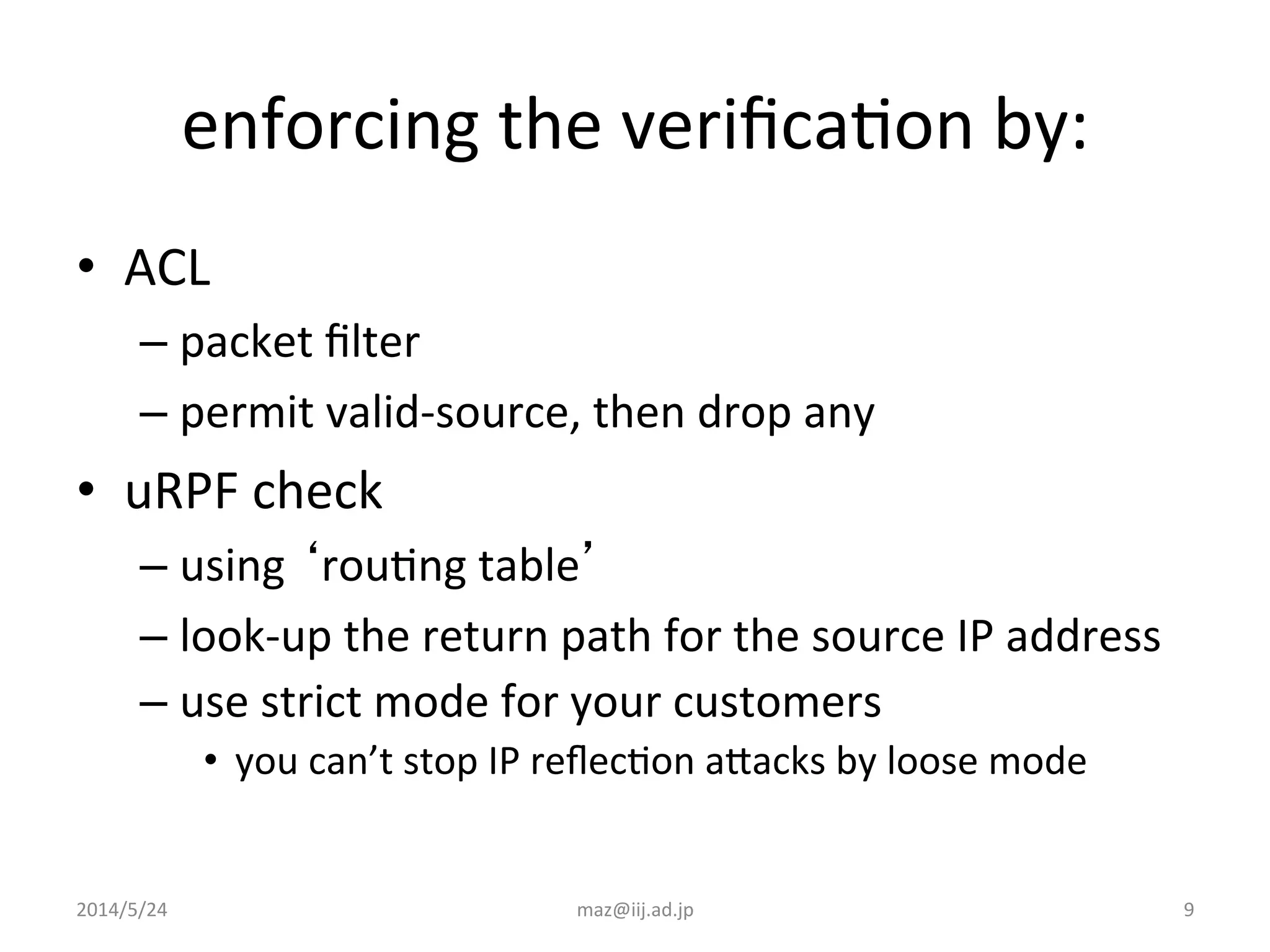 2014/5/24	
   maz@iij.ad.jp	
   9	
  
enforcing	
  the	
  veriﬁcaIon	
  by:	
  
•  ACL	
  
– packet	
  ﬁlter	
  
– permit	
  valid-­‐source,	
  then	
  drop	
  any	
  
•  uRPF	
  check	
  
– using	
  ‘rouIng	
  table’	
  
– look-­‐up	
  the	
  return	
  path	
  for	
  the	
  source	
  IP	
  address	
  
– use	
  strict	
  mode	
  for	
  your	
  customers	
  
•  you	
  can’t	
  stop	
  IP	
  reﬂecIon	
  aJacks	
  by	
  loose	
  mode	
  
 