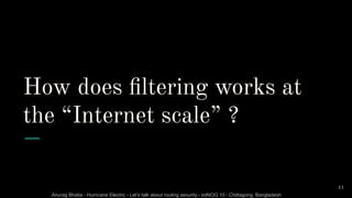 Anurag Bhatia - Hurricane Electric - Let’s talk about routing security - bdNOG 10 - Chittagong, Bangladesh
How does ﬁltering works at
the “Internet scale” ?
11
 