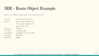 Anurag Bhatia - Hurricane Electric - Let’s talk about routing security - bdNOG 10 - Chittagong, Bangladesh
IRR - Route Object Example
whois -h whois.radb.net 216.218.128.0/17
route: 216.218.128.0/17
descr: Hurricane Electric
55 South Market St
San Jose, CA
origin: AS6939
notify: noc@he.net
changed: noc@he.net 20170407
mnt-by: HE-NOC
source: RADB
13
 