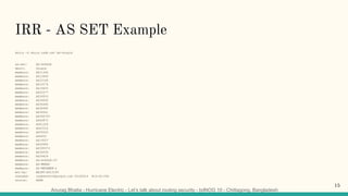Anurag Bhatia - Hurricane Electric - Let’s talk about routing security - bdNOG 10 - Chittagong, Bangladesh
IRR - AS SET Example
whois -h whois.radb.net AS-Google
as-set: AS-GOOGLE
descr: Google
members: AS11344
members: AS13949
members: AS15169
members: AS15276
members: AS19425
members: AS22577
members: AS26910
members: AS36040
members: AS36384
members: AS36492
members: AS36561
members: AS394725
members: AS40873
members: AS41264
members: AS43515
members: AS55023
members: AS6432
members: AS19527
members: AS26684
members: AS395973
members: AS36039
members: AS24424
members: AS-GOOGLE-IT
members: AS-MEEBO
members: AS-METAWEB-2
mnt-by: MAINT-AS15169
changed: raybennett@google.com 20180614 #14:42:00Z
source: RADB
15
 