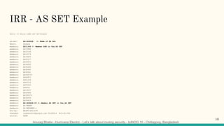 Anurag Bhatia - Hurricane Electric - Let’s talk about routing security - bdNOG 10 - Chittagong, Bangladesh
IRR - AS SET Example
whois -h whois.radb.net AS-Google
as-set: AS-GOOGLE <- Name of AS Set
descr: Google
members: AS11344 <- Member ASN in the AS SET
members: AS13949
members: AS15169
members: AS15276
members: AS19425
members: AS22577
members: AS26910
members: AS36040
members: AS36384
members: AS36492
members: AS36561
members: AS394725
members: AS40873
members: AS41264
members: AS43515
members: AS55023
members: AS6432
members: AS19527
members: AS26684
members: AS395973
members: AS36039
members: AS24424
members: AS-GOOGLE-IT <- Member AS SET in the AS SET
members: AS-MEEBO
members: AS-METAWEB-2
mnt-by: MAINT-AS15169
changed: raybennett@google.com 20180614 #14:42:00Z
source: RADB
16
 