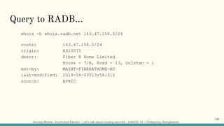 Anurag Bhatia - Hurricane Electric - Let’s talk about routing security - bdNOG 10 - Chittagong, Bangladesh
Query to RADB...
whois -h whois.radb.net 163.47.158.0/24
route: 163.47.158.0/24
origin: AS10075
descr: Fiber @ Home Limited
House - 7/B, Road - 13, Gulshan - 1
mnt-by: MAINT-FIBERATHOME-BD
last-modified: 2019-04-03T13:58:31Z
source: APNIC
18
 