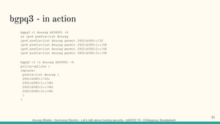 Anurag Bhatia - Hurricane Electric - Let’s talk about routing security - bdNOG 10 - Chittagong, Bangladesh
bgpq3 - in action
bgpq3 -l Anurag AS58901 -6
no ipv6 prefix-list Anurag
ipv6 prefix-list Anurag permit 2402:b580::/32
ipv6 prefix-list Anurag permit 2402:b580:1::/48
ipv6 prefix-list Anurag permit 2402:b580:2::/48
ipv6 prefix-list Anurag permit 2402:b580:3::/48
bgpq3 -J -l Anurag AS58901 -6
policy-options {
replace:
prefix-list Anurag {
2402:b580::/32;
2402:b580:1::/48;
2402:b580:2::/48;
2402:b580:3::/48;
}
}
21
 