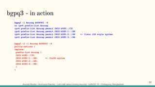 Anurag Bhatia - Hurricane Electric - Let’s talk about routing security - bdNOG 10 - Chittagong, Bangladesh
bgpq3 - in action
bgpq3 -l Anurag AS58901 -6
no ipv6 prefix-list Anurag
ipv6 prefix-list Anurag permit 2402:b580::/32
ipv6 prefix-list Anurag permit 2402:b580:1::/48
ipv6 prefix-list Anurag permit 2402:b580:2::/48 <- Cisco iOS style syntax
ipv6 prefix-list Anurag permit 2402:b580:3::/48
bgpq3 -J -l Anurag AS58901 -6
policy-options {
replace:
prefix-list Anurag {
2402:b580::/32;
2402:b580:1::/48; <- JunOS syntax
2402:b580:2::/48;
2402:b580:3::/48;
}
}
22
 