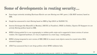 Anurag Bhatia - Hurricane Electric - Let’s talk about routing security - bdNOG 10 - Chittagong, Bangladesh
Some of developments in routing security...
● Some larger networks including Hurricane Electric are now ﬁltering over 98% peers (~25k BGP sessions) based on
IRR.
● Google has announced to start ﬁltering based on IRR by Sept 2019 (at NANOG 75).
● Internet Exchanges like BharatIX (in Mumbai), DECIX (in Frankfurt), INEX (in Dublin), Equinix IX Singapore etc are
actively ﬁltering preﬁxes based on IRR.
● RPKI is being pushed for to use cryptography to validate preﬁx origin and is supported in latest version of various
vendors. For supported hardware, it’s very to implement in a route-map / routing-policy.
● RPKI is being integrated in next version of IRR (IRR 4) to ensure route objects cannot be created where ROA
mismatch happens.
● AT&T has announced that it now drops preﬁxes where RPKI validation fails.
28
 