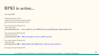 Anurag Bhatia - Hurricane Electric - Let’s talk about routing security - bdNOG 10 - Chittagong, Bangladesh
RPKI in action...
router bgp 58901
address-family ipv4 unicast
neighbor 1.2.3.4 route-map Customer-IN in
bgp bestpath preﬁx-validate allow-invalid
!
route-map Customer-IN permit 10
match rpki invalid
set local-preference 50 <- Low localpref on route if RPKI check is invalid (Remember: High localpref wins)
!
route-map Customer-IN permit 20
match rpki not-found
set local-preference 100 <- Mid level localpref on route is no ROA is present
!
route-map Customer-IN permit 30
match rpki valid
set local-preference 200 <- High localpref when RPKI check is valid and route is preferred
!
route-map Customer-IN permit 40
30
 