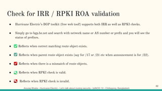 Anurag Bhatia - Hurricane Electric - Let’s talk about routing security - bdNOG 10 - Chittagong, Bangladesh
Check for IRR / RPKI ROA validation
● Hurricane Electric’s BGP toolkit (free web tool!) supports both IRR as well as RPKI checks.
● Simply go to bgp.he.net and search with network name or AS number or preﬁx and you will see the
status of preﬁxes.
● G Reﬂects when correct matching route object exists.
● Reﬂects when parent route object exists (say for /17 or /21 etc when announcement is for /22).
● Reﬂects when there is a mismatch of route objects.
● Reﬂects when RPKI check is valid.
● Reﬂects when RPKI check is invalid.
32
 