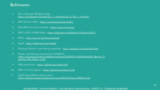 Anurag Bhatia - Hurricane Electric - Let’s talk about routing security - bdNOG 10 - Chittagong, Bangladesh
References
1. Tier 1 Networks Wikipedia Page -
https://en.wikipedia.org/wiki/Tier_1_network#List_of_Tier_1_networks
2. BGP Version 4 RFC - https://tools.ietf.org/html/rfc4271
3. Root DNS servers list/locations - https://root-servers.org/
4. BGP in 2017 (APNIC Blog) - https://blog.apnic.net/2018/01/10/bgp-in-2017/
5. RSPL - http://www.irr.net/docs/rpsl.html
6. bgpq3 - https://github.com/snar/bgpq3
7. Hurricane Electric’s route ﬁltering algorithm - http://routing.he.net/algorithm.html
8. Google route ﬁltering announcement NANOG75 -
https://pc.nanog.org/static/published/meetings/NANOG75/1959/20190220_Morrow_Li
ghtning_Talk_Preﬁx_v1.pdf
9. IRR (present one) - https://github.com/irrdnet/irrd
10. IRR v4 (in deveopment) - https://github.com/irrdnet/irrd4
11. AT&T drops RPKI invalid for peers -
https://mailman.nanog.org/pipermail/nanog/2019-February/099501.html
38
 