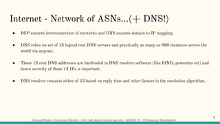 Anurag Bhatia - Hurricane Electric - Let’s talk about routing security - bdNOG 10 - Chittagong, Bangladesh
Internet - Network of ASNs...(+ DNS!)
● BGP ensures interconnection of networks and DNS ensures domain to IP mapping.
● DNS relies on set of 13 logical root DNS servers and practically as many as 980 instances across the
world via anycast.
● These 13 root DNS addresses are hardcoded in DNS resolver software (like BIND, powerdns etc) and
hence security of these 13 IPs is important.
● DNS resolver contacts either of 13 based on reply time and other factors in the resolution algorithm.
5
 
