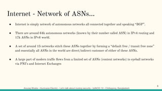 Anurag Bhatia - Hurricane Electric - Let’s talk about routing security - bdNOG 10 - Chittagong, Bangladesh
Internet - Network of ASNs...
● Internet is simply network of autonomous networks all connected together and speaking “BGP”.
● There are around 64k autonomous networks (known by their number called ASN) in IPv4 routing and
17k ASNs in IPv6 world.
● A set of around 15 networks stitch these ASNs together by forming a “default free / transit free zone”
and essentially all ASNs in the world are direct/indirect customer of either of these ASNs.
● A large part of modern trafﬁc ﬂows from a limited set of ASNs (content networks) to eyeball networks
via PNI’s and Internet Exchanges
3
 