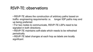 RSVP-TE: observations
• RSVP-TE allows the construction of arbitrary paths based on
traffic- engineering requirements i.e. longer IGP paths may end
up being preferred
• For two nodes to communicate, RSVP-TE LSPs need to be
signaled in both directions.
• RSVP-TE maintains soft-state which needs to be refreshed
periodically
• RSVP-TE label changes at each hop as labels are locally
significant
 