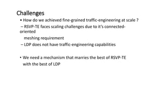 Challenges
• How do we achieved fine-grained traffic-engineering at scale ?
– RSVP-TE faces scaling challenges due to it’s connected-
oriented
meshing requirement
– LDP does not have traffic-engineering capabilities
• We need a mechanism that marries the best of RSVP-TE
with the best of LDP
 