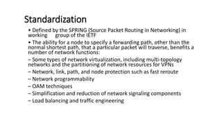 Standardization
• Defined by the SPRING (Source Packet Routing in Networking) in
working group of the IETF
• The ability for a node to specify a forwarding path, other than the
normal shortest path, that a particular packet will traverse, benefits a
number of network functions:
– Some types of network virtualization, including multi-topology
networks and the partitioning of network resources for VPNs
– Network, link, path, and node protection such as fast reroute
– Network programmability
– OAM techniques
– Simplification and reduction of network signaling components
– Load balancing and traffic engineering
 